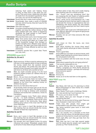 Audio Scripts
THAT’S ENGLISH!154
reducing food waste and helping those
in need, so they have a ‘pay what you can’
policy.They serve soup, casseroles and cakes
all made from the donated ingredients. If you
can’t pay, you can do the washing-up!
Interviewer: Surely they don’t make much money then?
Leo Jarvis: Surprisingly, they made a proﬁt of £30,000
last year, and of course, they don’t pay for the
raw materials.
Interviewer: How did it all begin?
Leo Jarvis: Anumberofchefswantedtobringcommunities
together and stop the million tonnes of food
being wasted each year, which is happening
alongside the huge growth in food banks.
There are now 272 in the UK.
Interviewer: Why has there been such a rise in food poverty?
Leo Jarvis: Well, food prices have risen by 47% since
2003, so buying food takes up a larger part
of the household budget. And changes to
welfare beneﬁts have affected many people
negatively. The Real Junk Food Café aims to
help some of those affected as well as raise
awareness.
Interviewer: It certainly sounds like a great idea. Thank
you, Leo, and...
SPEAKING (pages 46-47)
Activities 2a, 2b and 3
31
Richard: Right everyone, I’d like to start by addressing the
ﬁrst item on the agenda which is how to allocate
the money raised from the society’s annual
dinner and dance. The proﬁts this year were a
splendid three thousand and eighty pounds, so
well done to all those who worked so hard.
Laura: Well, we might consider giving it to the local
children’s theatre project as I believe they do a
very good job.
Richard: Mmm... Do you have any thoughts, Mervyn?
Mervyn: As far as I’m concerned, that’s not really a high
priority. Helping people with serious diseases
appeals to me more than wasting money on
children having fun.
Richard: How do you feel about that Laura?
Laura: To be honest, that’s not how I see it at all. It’s not
just having fun as you call it.The theatre project
gives a lot of help to children with emotional
problems and builds their conﬁdence. I think it’s
marvellous.
Mervyn: I couldn’t disagree more. That’s what schools
are for – to build children’s conﬁdence and
teach them creative subjects.There are far more
serious needs in the community. How about
tackling gang culture in the inner city?That’s far
more important.
Richard: Sorry, can I come in here? We decided at the
last meeting that we should divide the money
between at least two organisations.
Activities 4a and 4b
32
Richard: Sorry, can I come in here? We decided at the
last meeting that we should divide the money
between at least two organisations.
Mervyn: Fair enough, but I can’t agree to give it to some
ridiculous arts project. Nowadays, people think
up all sorts of crazy ideas and get charitable status
for them when in fact, they aren’t really helping
with anything vital. It’s a misuse of funds.
Laura: Um... Could I just say something here? Are
you accusing the arts theatre of wasting public
money?That’s a very serious accusation.
Mervyn: Sorry, I think you’ve misunderstood me. I was
just making the point that we need to make sure
we donate the money to organisations that are
addressing real social issues. The arts theatre
may be doing a good job, but I don’t want to give
it our support.
Richard: All the same, that is just your individual point of
view, Mervyn.Wouldn’t you agree all age groups
are entitled to help?
Mervyn: Possibly, but we can’t help everyone. We must
prioritise.
Activities 5a and 5b
33
Richard: Let’s move on then. So Laura, any more
thoughts?
Laura: How about dividing the money three ways?
Then each charity would get at least a thousand
pounds.
Richard: That’s a good idea.
Laura: And as Mervyn is so keen on serious issues, we’d
better forget helping the animal rescue centre or
the old people’s lunch club.
Mervyn: I have no problem with the lunch club. It’s very
popular.
Richard: What about supporting the anti-gang scheme?
Laura: That sounds reasonable to me.
Richard: So, we’re offering help to teenagers and the
elderly. I propose our third charity should be
connected with children – perhaps anti-bullying?
Does everyone agree?
Laura: Good plan.
Mervyn: Fine by me.
Richard: Good, so on to the next item on the agenda…
SELFTEST (page 115)
Activity 5
34
Rachel: Hey Steve, did I tell you I’m planning to climb
Mount Kilimanjaro to raise money for a health
project in Africa?
Steve: Wow! Really?That’s quite a challenge, Rachel.
Rachel: So, I was wondering if you’d sponsor me.
Steve: Of course, put me down for £20.
Rachel: Aw, cheers. Have you ever thought of doing
something like that?
Steve: Me? No, it’s not my kind of thing really.There are
a lot of people in need near at hand.
Rachel: That’s true. But people here might get
embarrassed if you give them a handout.
Steve: Yes, being sensitive goes hand in hand with
offering help.
Rachel: So, are you involved in any projects?
Steve: Yes, I am actually. I’m a volunteer at the food
bank in the city centre. It’s terrible that so many
people are living hand-to-mouth and need food.
Rachel: That’s right. Why can’t they get help from the
government?
Steve: Well, they can but it can take several weeks
and the social security people can’t speed the
process up.Their hands are tied.
 