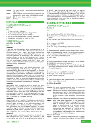 155THAT’S ENGLISH!
Rachel: Oh, that’s terrible. I feel guilty that it’s happening
right here.
Steve: Well, don’t just sit there wringing your hands – get
involved. I’m going to the food bank tomorrow.
Rachel: OK. I’ll come along and lend a hand.
Steve: Brilliant.
REVISION 1
LANGUAGE REVISION (page 49)
Activity 9
35
1 He was wearing a red cape.
2 They used a kind of tap to solve the problem.
3 The ﬂoor was a carpet of pine needles.
4 You’ve got the chance to win a couple of bottles.
5 Why would you spend so much on Pete?
SKILLS WORK (page 50)
Activities 3a and 3b
37
Speaker 1
It was just one of those days when nothing seemed to go
right. I was so nervous about the interview that I wasn’t
thinking straight, and I hadn’t left myself enough time
to get organised. I got to the building OK and went into
the room trembling. It wasn’t until I took my coat off that
everyone began to look at me in astonishment. I looked
down and realised I was still wearing my pyjama trousers
with my smart jacket. I could have died! I wish I had
noticed it before.Then I wouldn’t have been standing there
blushing in front of everyone!
Speaker 2
I couldn’t believe it when I was elected. Admittedly, I had
been campaigning, and obviously I thought my ideas
were worthwhile and I had a genuine desire to help the
community, but I was very young and in many ways too
inexperienced. I soon found out when I went to the ﬁrst
council meeting! Everyone argued with everyone else, and I
ended up totally demoralised by the whole business. It was
impossible to reach an agreement between us, so nothing
got done. It was inevitable that I would leave, and the rest of
them certainly tried hard to make my life miserable.
Speaker 3
I’ve always been a hands-on sort of person, so when
I had the chance to lead the team and make decisions I
was delighted. I’m really in control of what’s happening
and feel we have made tremendous progress over the past
few weeks. I think if you are given responsibility, it’s very
motivating and I certainly have been putting in the hours
to make all this work.The exhibition is next week, and I’m
sure it’s going to be a runaway success.
Speaker 4
I can’t help it, when I see him, I feel so uncomfortable. It’s
just he gives me the creeps with his pale face and sweaty
hands. I really do object to him snifﬁng constantly and
burping whenever he drinks anything. I can’t stand it if he
gets too close to me, and I’m always relieved if he misses
work for a day. It’s not easy having to sit next to someone
like that all week. There’s supposed to be an ofﬁce party
next Friday, but I don’t think I’ll go in case he turns up.
Speaker 5
In many ways the situation was hilarious. In fact, it was
like something out of a comedy ﬁlm. However, I was
the one who had set it all up so when things started to
go wrong, I was horriﬁed at ﬁrst. Still, when you see the
photos of that night, it’s clear that everything turned out
for the best despite the best man breaking his arm and the
groom losing his keys. We have all been friends for such a
long time that nothing is really embarrassing, and they all
congratulated me in the end. I was so glad when they got
safely married the next day!
UNIT 5. AS EASY AS 1, 2, 3
LANGUAGE STUDY (page 56)
Activity 2
40
1
A: He has a fortune of ﬁfty-ﬁve billion dollars.
B: No, he can’t have! Nobody could have that much money
surely?
A: Well maybe it was ﬁfty-ﬁve million, I can’t remember.
2
A: So the answer is 0.0085.
B: It says 0.058 here.
A: Oh yes, sorry, I was looking at the wrong question.
3
A: She’s written 666,666 here but that doesn’t make sense.
B: Let me have a look. Oh, I see. In a lot of European countries,
they write a comma for decimal points.Weird, isn’t it?
A: Oh I see, so this is 666. 666 (point).
B: That’s right.
4
A: Can you give me your number and I’ll put it on my phone?
B: 0150021 (oh-one-ﬁve-oh-oh-two-one).
A: 0150021 (oh-one-ﬁve-oh-oh-two-one).That’s strange. It’s
almost like my sister’s number. Hers is 0105021 (oh-one-
oh-ﬁve-oh-two-one).
5
A: And the city now has 750,000 inhabitants.
B: I thought it was much bigger than that.
A: Sorry, I meant 7,500,000.
6
A: The ﬁrst one is 0.032 and the second one 0.023 and that’s
all we know at the moment.
Activities 4a and 4b
42
Rolando: So, what are these strange ways of measuring
you have in Britain and America?
Alyson: It’s called the imperial measurement system.The
standards were set by the British weights and
measures act of 1824, and it was used across the
British Empire – that’s where the name comes
from.
Rolando: And what about the measurements themselves?
Alyson: Well, they were systemised in the nineteenth
century, but some of them are very old and date
back to medieval times. They were originally
based on speciﬁc things to do with the human
body. For example, an inch, which is 2.54
centimetres, was the length of a thumb. A foot,
which is 12 inches, is about 30 centimetres – or
to be exact 0.3048 metres – was based on the
length of a human foot; the yard...
Rolando: The what?
Alyson: The yard – in imperial measurements, 12 inches
make a foot, three feet make a yard and 1,760
 
