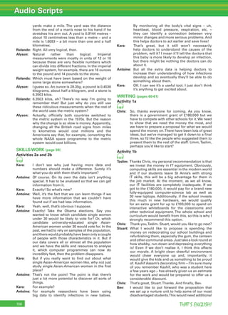 Audio Scripts
THAT’S ENGLISH!156
yards make a mile. The yard was the distance
from the end of a man’s nose to his hand if he
stretches his arm out. A yard is 0.9144 metres –
about 10 centimetres less than a metre – and a
mile is 1.6093 – a bit more than one and a half
kilometres.
Rolando: Right. All very logical, then.
Alyson: Natural rather than logical. Imperial
measurements were mostly in units of 12 or 16
because these are very ﬂexible numbers which
can divide into different fractions. In the imperial
weight system, for example, there are 16 ounces
to the pound and 14 pounds to the stone.
Rolando: Which must have been based on the weight of
some large stone somewhere?
Alyson: I guess so. An ounce is 28.35g, a pound is 0.4536
kilograms, about half a kilogram, and a stone is
6.3503 kilos.
Rolando: 6.3503 kilos, eh? There’s no way I’m going to
remember that! But just why do you still use
these ridiculous measurements when the rest of
the world uses the metric system?
Alyson: Actually, ofﬁcially both countries switched to
the metric system in the 1970s. But the reason
why the change is so slow is money. Apparently,
changing all the British road signs from miles
to kilometres would cost millions and the
Americans say that, for example, converting the
whole NASA space programme to the metric
system would cost billions.
SKILLS WORK (page 59)
Activities 2a and 2b
45
Kara: I don’t see why just having more data and
numbers should make a difference. Surely it’s
what you do with them that’s important?
Antoine: Of course. On its own the data isn’t anything
special. It has to be analysed so that we can get
information from it.
Kara: Exactly! So what’s new?
Antoine: Well, it’s the fact that we can learn things if we
have more information that we couldn’t have
found out if we had less information.
Kara: Yeah, well, that’s obvious I suppose.
Antoine: Exactly! Take the Obama elections. Say you
wanted to know which candidate single women
under 30 would be likely to vote for? Or, which
candidate university-educated single Asian-
American women under 30 would vote for. In the
past, we had to rely on samples of the population,
and there would probably have been only a couple
of people with those characteristics in it. But if
our data covers all or almost all the population
and we have the skills and resources to analyse
it, which computer programmes can now do
incredibly fast, then the problem disappears.
Kara: But if you really want to ﬁnd out about what
single Asian-American women like, why not just
study single Asian-American women in the ﬁrst
place?
Antoine: That’s not the point! The point is that there’s
just a lot more potential to discover all sorts of
things.
Kara: For example?
Antoine: For example researchers have been using
big data to identify infections in new babies.
By monitoring all the body’s vital signs – uh,
heartbeat, blood pressure, respiration, etc. –
they can identify a connection between very
minor changes and more serious problems. And
this helps doctors to act earlier and save lives!
Kara: That’s great, but it still won’t necessarily
help doctors to understand the causes of the
problem, will it? I mean it’ll tell the doctors that
this baby is more likely to develop an infection,
but there might be nothing the doctors can do
about it.
Antoine: But all the extra data is helping doctors to
increase their understanding of how infections
develop and so eventually they’ll be able to do
something about them.
Kara: OK. I can see it’s a useful tool. I just don’t think
it’s anything to get excited about.
WRITING (pages 60-61)
Activity 1a
46
Chris: So, thanks everyone for coming. As you know,
there is a government grant of £180,000 but we
have to compete with other schools for it. We need
to show that we need the money the most, and
we have to prepare a proposal for what we would
spend the money on.There have been lots of great
ideas, but we’ve managed to get it down to a ﬁnal
three, so I’d like the people who suggested them to
present them to the rest of the staff. Umm,Taslim,
perhaps you’d like to start?
Activity 1b
47
Taslim: Thanks Chris, my personal recommendation is that
we invest the money in IT equipment. Obviously,
computing skills are essential in the modern world
and if our students leave St Anne’s with strong
IT skills, this will be a big advantage for them in
the job market. At the moment, as we all know,
our IT facilities are completely inadequate. If we
got to the £180,000, it would pay for a brand new
fully-equipped computer-science lab as well as
30 new laptops. Additionally, if the school invests
this much in new hardware, we would qualify
for an extra grant for up to £100,000 to spend on
interactive whiteboards for the classrooms and
other technical equipment. The whole school and
curriculum would beneﬁt from this, so this is why I
strongly recommend this option.
Chris: Thank you,Taslim. Stuart, would you like to go next?
Stuart: What I would like to propose is spending the
money on redecorating our school buildings and
refurbishing them, especially the gym, the canteen
andothercommunalareas.Justtakealookroundat
how shabby, run-down and depressing everything
is! Even if we don’t realise it, I think this affects
our morale. A bright clean cheerful environment
would cheer everyone up and, importantly, it
would give the kids and us something to be proud
of. Kashif Assam’s decorating ﬁrm – I’m sure many
of you remember Kashif, who was a student here
a few years ago – has already given us an estimate
for the work and would be prepared to offer us a
considerable discount.
Chris: That’s great, Stuart.Thanks. And ﬁnally, Bev.
Bev: I would like to put forward the proposition that
we set up a nurture unit to help some of our most
disadvantaged students.This would need additional
 