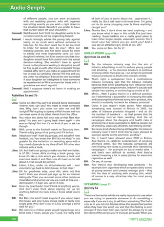 Audio Scripts
THAT’S ENGLISH!158
of different people, you can work exclusively
with our wedding planner, who will organise
everything exactly as you wish – right down to
the smallest detail. Wouldn’t you prefer to have
that burden taken off your shoulders?
Gennadi: Well I would, but I think my daughter wants to be
in control and do all the organising herself.
Samuel: I would strongly advise the young lady against
taking on so much work without someone to
help her, Sir. You don’t want her to be too tired
to enjoy her special day, do you? Mira, our
wedding planner, and her team would be there
to advise and most importantly carry out your
daughter’s wishes, but I can assure you that your
daughter would have full control over the actual
decision-making. She wouldn’t have to spend
hours on the phone or waiting in shops but would
be free to get on with other more important things
instead. Why don’t you make an appointment for
her to meet our wedding planner? It’s free and you
are under no obligation. I would be very surprised
if your daughter isn’t delighted to have someone
as experienced as Mira to share her ideas with – I
guarantee you won’t regret it.
Gennadi: Well, I suppose there’s no harm in making an
appointment.
Activities 7a and 7b
54
Lilou: Come on, Ben!You can’t sit around being depressed
forever now, can you? You need to meet someone
else. Why don’t you come out with me and Bill
tonight? We’re going to a party atAbi’s house and you
can meet some of my other friends from the ofﬁce.
Ben: You mean the same Abi who was at that New Year
party? No way am I going back there again – she
was terrifying! Not that it’s not kind of you to ask me
though.
Bill: Well, come to the football match on Saturday then.
There’s a big group of us going and it’ll be fun.
Ben: Absolutely not! I hate big groups, and actually I hate
football, too.You know that Bill! It’s not that I’m not
grateful for the invitation but watching sport with a
big crowd of people is my idea of hell. I’d rather stay
indoors with a book.
Lilou: Uh, but that’s not going to make you feel any better,
is it? Oh I know, Abi’s starting a book group, you
know it’s like a club where you choose a book and
everyone reads it and then you all meet up to talk
about it.That would be perfect.
Ben: Listen, Lilou, under no circumstances will I ever
voluntarily go back to Abi’s house. Is that clear?
Lilou: Oh for goodness sake, poor Abi, she’s not that
bad! I think you should just sign up for an Internet
dating site.Then you can meet some other people as
miserable and grumpy as you are. Look at this one –
darling.com. I’ll sign you up for it now.
Ben: Over my dead body! I can’t think of anything worse.
And don’t even think about signing me up for
anything behind my back, Lilou. I know what you’re
like.
Bill: But Ben you won’t meet anyone if you never leave
the house, will you? Lilou knows loads of really nice
single girls. Why don’t you let Lilou arrange a blind
date for you?
Ben: Bill, never in a million years would I agree to go on a
blind date. I mean, would you? Look, it’s really kind
of both of you to worry about me. I appreciate it, I
really do. But I just need a bit more time. I’m going
out to do some shopping now. Is there anything I
can get you?
Lilou: Thanks Ben, I don’t think we need anything – and
you know what it says in this article I’ve just been
reading. Supermarkets are a really good place to
meet other single people, especially women. You’ll
brush your hair before you go, won’t you? And if
you see an attractive girl, smile at her, OK?
Bill: Yes, come on Ben. Go for it!
SKILLS WORK (page 69)
Activities 3a and 3b
56
Bill: So, the tobacco industry says that the aim of
tobacco advertising is not to seduce young people
into smoking – or to convince smokers to continue
smoking rather than give up – but simply to promote
tobacco products to adults who already smoke.
Ben: That’s right, a spokesman from a multinational
tobacco company said that the tobacco industry
believes that while advertising may inﬂuence what
cigarette brand people smoke, it doesn’t actually talk
people into starting or continuing to smoke at all.
Bill: Mmm... Well, I guess they’re in a difﬁcult position,
but if advertising is successful in increasing the sales
and consumption of almost every other product, why
should it suddenly not work for tobacco products?
Ben: Quite. It just doesn’t make sense. After tobacco
advertising was banned in Britain in 2003, the
sales of tobacco products dropped – and so did
the number of smokers – so that proves that the
advertising must’ve been working. And the ad
campaigns about the dangers and health risks of
smoking have been successful in talking people out
of smoking, especially children. Advertising works!
Bill: But is any kind of advertising still legal for the tobacco
industry now? I don’t think they’re even allowed to
sponsor sports events anymore, are they?
Ben: No, it hasn’t been allowed since 2005 in Britain.
And there’s no celebrity endorsement of smoking
anymore either. But the tobacco companies are
now ﬁnding new ways to promote their advertising
campaigns – for example on social media sites –
and that’s very difﬁcult to control. And they’ve
started investing a lot in sales pitches for electronic
cigarettes as well.
Bill: Oh yes, of course.
Ben: And they’re also developing new products – for
example slim cigarettes which are particularly aimed
at young women and unwary teenage girls – they
link the idea of smoking with staying thin, which
of course is a very attractive idea for most young
women.
SPEAKING (page 71)
Activity 5a
58
There are ﬁve words which are really important to use when
you are trying to persuade someone to do something –
especially if you are trying to sell them something!The ﬁrst is
you, as in you not me. Studies show that people feel excited
when they hear the word you and that this feeling is even
stronger if they hear their own name! So always try to use
the name of the person you’re trying to persuade.When you
 
