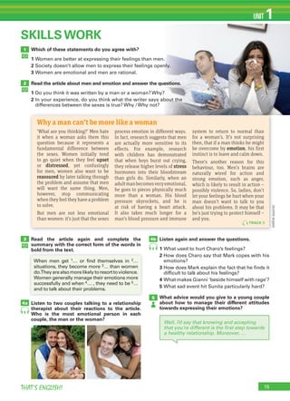 15THAT’S ENGLISH!
UNIT 1
Which of these statements do you agree with?
1 Women are better at expressing their feelings than men.
2 Society doesn’t allow men to express their feelings openly.
3 Women are emotional and men are rational.
Read the article about men and emotion and answer the questions.
1 Do you think it was written by a man or a woman? Why?
2 In your experience, do you think what the writer says about the
differences between the sexes is true? Why / Why not?
1
2
SKILLS WORK
Read the article again and complete the
summary with the correct form of the words in
bold from the text.
Listen to two couples talking to a relationship
therapist about their reactions to the article.
Who is the most emotional person in each
couple, the man or the woman?
Listen again and answer the questions.
1 What used to hurt Charo’s feelings?
2 How does Charo say that Mark copes with his
emotions?
3 How does Mark explain the fact that he finds it
difficult to talk about his feelings?
4 What makes Gianni ‘beside himself with rage’?
5 What sad event hit Sunita particularly hard?
What advice would you give to a young couple
about how to manage their different attitudes
towards expressing their emotions?
3
5
4a
4b
6
6
Well, I’d say that knowing and accepting
that you’re different is the ﬁrst step towards
a healthy relationship. Moreover, …
When men get 1… or find themselves in 2…
situations, they become more 3… than women
do.Theyarealsomorelikelytoresorttoviolence.
Women generally manage their emotions more
successfully and when 4… , they need to be 5…
and to talk about their problems.
‘What are you thinking?’ Men hate
it when a woman asks them this
question because it represents a
fundamental difference between
the sexes. Women initially tend
to go quiet when they feel upset
or distressed, yet confusingly
for men, women also want to be
reassured by later talking through
the problem and assume that men
will want the same thing. Men,
however, stop communicating
when they feel they have a problem
to solve.
But men are not less emotional
than women: it’s just that the sexes
process emotion in different ways.
In fact, research suggests that men
are actually more sensitive to its
effects. For example, research
with children has demonstrated
that when boys burst out crying,
they release higher levels of stress
hormones into their bloodstream
than girls do. Similarly, when an
adultmanbecomesveryemotional,
he goes to pieces physically much
more than a woman. His blood
pressure skyrockets, and he is
at risk of having a heart attack.
It also takes much longer for a
man’s blood pressure and immune
system to return to normal than
for a woman’s. It’s not surprising
then, that if a man thinks he might
be overcome by emotion, his first
instinct is to leave and calm down.
There’s another reason for this
behaviour, too. Men’s brains are
naturally wired for action and
strong emotion, such as anger,
which is likely to result in action –
possibly violence. So, ladies, don’t
let your feelings be hurt when your
man doesn’t want to talk to you
about his problems. It may be that
he’s just trying to protect himself –
and you.
Why a man can’t be more like a woman
TRACK 5
(onlinesource)
 