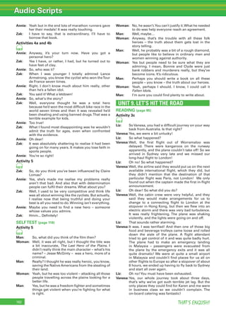 Audio Scripts
THAT’S ENGLISH!162
Annie: Yeah but in the end lots of marathon runners gave
her their medals! It was really touching.
Zak: I have to say, that is extraordinary. I’ll have to
borrow that book.
Activities 4a and 4b
80
Annie: Anyway, it’s your turn now. Have you got a
personal hero?
Zak: Yes I have, or rather, I had, but he turned out to
have feet of clay.
Annie: So, who was it?
Zak: When I was younger I totally admired Lance
Armstrong, you know the cyclist who won theTour
de France seven times.
Annie: Right. I don’t know much about him really, other
than he’s a fallen idol.
Zak: You said it!What a letdown!
Annie: So, what‘s the story?
Zak: Well, everyone thought he was a total hero
because he’d won the most difﬁcult bike race in the
world seven times and then it was revealed he’d
been cheating and using banned drugs.That was a
terrible example for kids.
Annie: Too true!
Zak: What I found most disappointing was he wouldn’t
admit the truth for ages, even when confronted
with the evidence.
Annie: Oh dear!
Zak: It was absolutely shattering to realise it had been
going on for many years. It makes you lose faith in
sports people.
Annie: You’re so right!
Activity 5
82
Zak: So, do you think you’ve been inﬂuenced by Claire
Lomas?
Annie: Yes, she’s made me realise my problems really
aren’t that bad. And also that with determination
people can fulﬁl their dreams. What about you?
Zak: Well, I used to be very competitive and think life
was all about winning like the cyclists. But actually,
I realise now that being truthful and doing your
best is all you need to do.Winning isn’t everything.
Annie: Maybe you need to ﬁnd a new hero – someone
whose values you admire.
Zak: Hmm... Deﬁnitely!
SELFTEST (page 119)
Activity 5
83
Man: So, what did you think of the ﬁlm then?
Woman: Well, it was all right, but I thought the title was
a bit inaccurate, The Last Hero of the Plains. I
didn’t really think the main character – what’s his
name? – Jesse McGinty – was a hero, more of a
criminal.
Man: Really? I thought he was really heroic, you know,
saving the Native Americans from the stealing of
their land.
Woman: Yeah, but he was too violent – attacking all those
people travelling across the plains looking for a
better life.
Man: Yes, but he was a freedom ﬁghter and sometimes
things get violent when you’re ﬁghting for what
is right.
Woman: No, he wasn’t.You can’t justify it.What he needed
to do was help everyone reach an agreement.
Man: Well, maybe…
Woman: Anyway, that’s the trouble with all these folk
heroes – the truth about them gets lost in the
story telling.
Man: Well, he probably was a bit of a rough diamond,
but people like to believe in ordinary men and
women winning against authority.
Woman: Yes but people need to be sure what they are
admiring. I mean, Bonnie and Clyde were just
bank robbers and murderers really, but they’ve
become icons. It’s ridiculous.
Man: Perhaps you should write a book on all these
people – you know – the truth about our heroes.
Woman: Yeah, perhaps I should. I know, I could call it
Fallen Idols.
Man: I’m sure you could ﬁnd plenty to write about.
UNIT 9. LET’S HIT THE ROAD
READING (page 95)
Activity 3c
85
Liz: So Vanesa, you had a difﬁcult journey on your way
back from Australia. Is that right?
Vanesa:Yes, we were a bit unlucky!
Liz: So what happened?
Vanesa:Well, the ﬁrst ﬂight out of Worramaloo was
delayed. There were kangaroos on the runway
apparently, and the plane couldn’t take off! So we
arrived in Sydney very late and we missed our
long-haul ﬂight to London!
Liz: Oh no! So what happened?
Vanesa:Well, the airline said they would put us on the next
available international ﬂight, which they did, but
they didn’t mention that the destination of that
particular ﬂight was Paris, not London! We only
found out when the captain made the ﬁrst in-ﬂight
announcement.
Liz: Oh dear! So what did you do?
Vanesa:Well, the cabin crew were very helpful, and they
said they would make arrangements for us to
change to a connecting ﬂight to London at the
stopover in Hong Kong, but then we ﬂew into an
electric storm and there was very bad turbulence.
It was really frightening. The plane was shaking
violently, and the lights were going on and off.
Liz: That sounds rather alarming.
Vanesa:It was. I was terriﬁed! And then one of those big
food and beverage trolleys came loose and rolled
down the aisle of the plane. A ﬂight attendant
tried to get control of it and was quite badly hurt.
The plane had to make an emergency landing
in Malaysia – passengers were evacuated from
the plane by the emergency exits and it was all
quite dramatic! We were at quite a small airport
in Malaysia and couldn’t ﬁnd places for us all on
other ﬂights to Europe so after a stopover of about
8 hours, we ended up having to ﬂy back to Sydney
and start all over again.
Liz: Oh no!You must have been exhausted.
Vanesa:Yes, our whole journey took about three days,
that’s why we’ve got such terrible jet lag. But the
only places they could ﬁnd for Karen and me were
in business class so we couldn’t complain. The
on-board catering was fantastic!
 