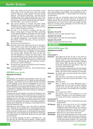 Audio Scripts
THAT’S ENGLISH!164
them. Also what you’ve got to remember is that
some parts of the country were very poor when
tourism started to grow. People had very limited
options – like being a ﬁsherman – and the tourist
industry gave them opportunities they had never
had before. Not everybody beneﬁted of course, but
tourism was one of the industries that has helped –
and still helps – our country to develop.
Tex: The tourist industry in Europe has been badly
affected by the recent economic problems, hasn’t
it? And tourist numbers in Spain have fallen as they
have in other European countries.
Alba: All that is true. Tourism numbers did fall, but
they’re rising again. In fact, last May, according
to The Spanish Institute of Tourism we had record
numbers of visitors – 21.4 million in one month.
And the top four countries they came from were
our nearest neighbours – the French, the British,
the Italians and the Germans, all love coming to
Spain on holiday.
Tex: So why do you think that is?
Alba: Because we’ve been doing tourism for a long time
and I have to say we’re very good at it! We’ve
created a ﬁrst-class industry based on two great
strengths: good service and good value for money.
And we’ve been very successful in diversifying
our tourism offer. People still come for the sun
and the beaches of course, but we’re also a big
cultural destination now. People come to Spain for
art, culture and gastronomy as well as sports and
adventure tourism. We’re actually one of the world
leaders in developing spa and wellness tourism,
eco-tourism, green initiatives…
Tex: So would you say that the Spanish tourist industry
is quite a progressive one?
Alba: I would certainly say that,Tex. And I would change
the quite to very.
WRITING (pages 100-101)
Activities 2a and 2b
91
Apologising and thanking appropriately shows you are
sincere.This is especially true in English as we constantly
apologise – even when it’s not our fault! Just this morning
a man stepped on my foot, he apologised to me, but I
also apologised to him. It’s just automatic. I know it may
sound ridiculous, but always saying thanks and I’m sorry
is important in English, otherwise people just think you’re
rude. And it’s especially true when writing an apology or
thank you letter.
Choosing the correct register or tone for the situation, that
is, formal or informal, is also important. So, to a friend you
could send a text saying I’m sorry and they’d accept your
apology, but to your boss or a client you’ll sound more
professional if your email includes the phrases I’m awfully
sorry or I do apologise.The same is true when thanking –
I’d just like to thank you for helping is much better than an
informal thanks for that.
Depending on the situation, you may want to intensify
your message. So you might write, I really appreciate your
help, I am most grateful for or how thoughtful, what a
lovely surprise. It’s also good to tell people we appreciate
their help even more because we simply weren’t expecting
it. In these cases we could write thank you, but you really
shouldn’t have.
For an informal apology I’m sorry, I apologise for… are
ﬁne. But we can intensify this by saying – please excuse
my thoughtlessness, or please forgive me for not realising
that. You’ll notice that in English we use please a lot! We
also acknowledge responsibility with expressions like, I
should have realised that… or there really is no excuse for
my behaviour.
Anyway, to sum up, remember: even if you think all this
please and thank you sounds ridiculous, in English it’s
totally normal. So the next time someone thanks you for
putting them up in your home, don’t you forget to thank
them for coming and to apologise for the fact that you
couldn’t do more for them!
Activities 3a and 3b
92
Speakers 1A and 1B
Thank you, but you really shouldn’t have.
Speakers 2A and 2B
I do apologise, and I take full responsibility.
Speakers 3A and 3B
Thanks, I really appreciate your help.
REVISION 2
SKILLS WORK (page 105)
Activities 4a and 4b
95
Conversation 1
Presenter: How often do we say ‘If only’ in our lives? In
the studio today we are going to talk to Jack
Strong, who I’m sure you all have heard of.
Singer and songwriter, he’s just been released
from prison after serving six months of a
three-year sentence for tax evasion. Jack, can
you tell us what happened?
Jack: Yeah. Basically, I was pretty stupid. It all started
when I reached number 1 with my album ‘Fatal
Break’. Up to then, Sam had been my manager.
Presenter: Ah, that’s right, you were friends from school,
weren’t you?
Jack: Yes, but then it all went to my head, and I
sacked him and took up with KenTurner – big
mistake.
Presenter: Why was that?
Jack: Well, it wasn’t till a year afterwards that I
realised that not only had he been stealing
money from me but also giving me papers
to sign that later incriminated me in avoiding
taxes.
Presenter: So, it wasn’t your fault?
Jack: Not exactly, but if I had listened to my old
partner, I wouldn’t be in this situation now –
no money and no fame, except as a criminal.
Conversation 2
Interviewer: So Mr Morgan, tell us a little about your past
employment.
Mr Morgan: Well, as you’ll see from my CV, I studied
physics at university and, when I left, I
caught the start of the IT boom. So, I became
a software programmer, at ﬁrst, for a major
news agency and then for British Airways.
Interviewer: What did you enjoy about that work?
Mr Morgan: They were well-paid jobs and I had a great
lifestyle, though I did work hard, mind you.
However, there came a point when I felt that
my life was going nowhere. So I went back
to university and trained as a maths teacher.
 