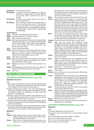165THAT’S ENGLISH!
Interviewer: And how did that go?
Mr Morgan: I must say I was a bit idealistic, so I took my
ﬁrst job in a tough school. It’s been difﬁcult
as the kids aren’t motivated and hard to
handle.
Interviewer: So that is one of the reasons you want to
work in this school?
Mr Morgan: Not at all! But my wife has changed jobs so
we are moving to this area. In many ways
I’m sorry to leave my old school, but I’m
looking forward to the challenge of starting
in a new place. I certainly don’t regret going
into teaching.
Conversation 3
Jane: Hi Debby, wow! What have you done?
Debby: I just can’t believe it! I feel like a freak.
Jane: Well, it doesn’t look so bad…
Debby: You’re just saying that! I should never have decided
to do this ‘cos I hate it now. I mean, the deep purple
colour looked great on the model in the magazine,
but on me it looks more like mud-brown, you
know, dirty river colour.
Jane: It is an interesting shade.
Debby: And having it short on one side and longer on the
other is a mess! If only I’d listened to my sister
when she said be careful in that hairdresser’s, I
wouldn’t be embarrassed to go to work.
Jane: Why did you go there?
Debby: They had a special offer because there was some
kind of training course for students. The trainee
who did my hair had no idea!
Jane: Maybe you can go somewhere else and get it cut
again.
Debby: That’s probably what I’ll have to do, but right now
I think I’ll be wearing a hat for a few days!
Jane: Poor you!
UNIT 10. EXAM STRATEGIES
LISTENING COMPREHENSION I (page 108)
Activities 1b and 1c
98
1 My parents still lead very active lives even though they
are in their eighties. They spend their free time working
in the garden. It’s hard work, but they enjoy it.
2 Health ofﬁcials have made it very clear that there’s an
association between smoking and lung disease. Slowly
the general public are beginning to realise this and
people are smoking less.
3 Doctors recommend that patients with Alzheimer’s try
to read something every day. In the same way, doing
puzzles also helps keep the mind active.
4 I’ve just read an article about artiﬁcial intelligence. What
I think is interesting is the new research into developing
alternative energies.
5 You won’t believe this! I was just leaving the train station
at the time when there was an explosion in the city centre.
I could hear it even though it was ﬁve blocks away.
Activity 2
99
Teacher: Right.Today I’d like you all to report back on your
ﬁndings about facts related to the human brain.
Let’s see. What about you, Simon?
Simon: What I think is fascinating about the brain is its
capacity to remember events but also to forget.
You know, we don’t consciously remember all
the details of our everyday lives, but if something
important happens, we can ﬁnd the memories in
our brain and recall them.
Dave: You mean like, what I had for lunch lastThursday?
Simon: Exactly, Dave! For example, if you get home and
ﬁnd that your phone is missing, you can remember
all kinds of details about where you were, if you
took your phone out of your pocket or bag and
which pocket you put it in afterwards. If this hadn’t
happened, you’d never think about it and a year
later you’d certainly have forgotten what you did
that day. But losing your phone cements these
memories in your mind, possibly for years.
Dave: You’re right! I remember just what I was eating
for lunch at the time when there was a car crash
outside my house one day last year, but I’ve got
no idea what I ate the day before or after that.
Teacher: That’s so true! And what have you got, Dave?
Dave: Well, did you know that children’s brain
development depends on their upbringing as well
as genetic make-up? Scientists have discovered
that there is an association between the size of
certain parts of the brain and the income of a
family. Families that have higher incomes produce
children with larger brain capacity in the areas that
relate to language, reading and memory.
Jenny: That’s terrible! So you can only have a big brain if
you have money?
Dave: That’s not really the case. The suggestion is that
higher income families have better access to
health care, live in less polluted areas and can
afford better schools. All these things contribute
to the development of the brain.
Jenny: Conclusion – all children need access to good
food, good education and clean air!
Dave: That’s right!
Teacher: Jenny, you haven’t said anything yet. What ideas
have you got?
Jenny: I thought I’d look at how the brain is affected by
technology. I was surprised to read that playing
video games can stimulate the brain. Maybe they
don’t make us more intelligent, but it has been
shown that they can increase concentration,
perception – especially spatial perception – and
understanding of concepts.
Dave: I’ve heard that too.You learn to think more quickly
and improve reaction times.
Jenny: Yeah, and it’s been proved that in a learning context,
children are able to concentrate longer if the learning
involves a game. In the same way, adults who are
working can also beneﬁt because role-playing type
games let them experience new situations.
Simon: And have fun at the same time!
Teacher: Well, you’ve all come up with some good ideas to
develop for your projects...
LISTENING COMPREHENSION II (page 108)
Activity 2
100
1 She was distressed to hear the news.
2 I found it most surprising that he could already speak
Chinese.
3 I’m convinced he can’t have made a mistake.
4 It’s a very difﬁcult task for a child.
5 This is not the easiest problem to solve.
6 You need to talk to the boss.
 