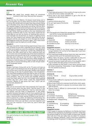 Answer Key
THAT’S ENGLISH!166
Activity 3
101
Narrator: We asked four people about an emotional
moment in their lives. Here are their answers.
Speaker 1
It was the trip of a lifetime. I’d always loved being out in
the countryside, but I’d never done any serious mountain
climbing.We started well and spent two days slowly hiking
up to the base camp, but on the third day things changed.
The weather began to get worse and worse, and we were
struggling against the wind and heavy rain. By the evening,
it had begun to snow and we just reached the camp before
the light failed. Setting up tents in the near darkness and
freezing conditions was no fun. The storm continued for
three days so we had no chance of reaching the summit,
and I thought we would have no chance of getting home
either.You can imagine how relieved I was when the wind
stopped and the sun began to come through the clouds.
We staggered down the mountain again, and I have never
felt so glad to see the lights of a small village.
Speaker 2
This was one of the most amazing experiences I have ever
had. A friend of mine who organises hot-air balloon races
invited me to watch an event one weekend. I was delighted
to go and thought it would be a great day watching the
balloons. But after about half an hour watching them set
up, he came over and said that one of the teams needed an
extra person and would I like to ﬂy! I jumped at the chance
and was soon sailing up into the sky. It was thrilling. We
didn’t win the race, and in fact, we had a rather dangerous
landing in a ﬁeld of cows, but I’ll never forget the feeling of
ﬂying with no sound and being able to look straight down
at the landscape below.
Speaker 3
Bracken had been living with us for 15 years and was as
much a part of the family as any of us. He grew up with my
son as they were much the same age. Bracken was faithful
and loving, so the day he passed away I was devastated.
The most heart-breaking thing was that he was on his own
when it happened. I know he was only a dog but animals
need company, and to be alone and possibly suffering
must have been awful for him. I’ve thought about getting
another pet, but I don’t think I want the responsibility
anymore. Maybe I’ll get some ﬁsh that I won’t get so
emotionally attached to!
Speaker 4
After all my hard work I felt I was prepared, but I was still
pretty nervous when the day came. I sat the exam in the
morning and the same afternoon I had my interview with
the director and the head of department. It was pretty
stressful because they spent over an hour questioning me
after my presentation. Even so, I thought I’d done well, but
when I received the letter saying I’d failed to get the job, I
went to pieces for a week, not sleeping and bursting into
tears all the time. But anyway, after a time I calmed down.
Sometimes I think you can learn a lot from rejection and
how you can improve. If you don’t try, you’ll never get
anything.
Answer Key
UNIT 1. HOW ARE YOU FEELING TODAY?
I’ve got a lump in my throat (pages 8-9)
Activity 1
1b, 2c, 3a
Activity 2
1 There was persecution in his country of origin so he came
to the UK to ﬁnd a better and safer life.
2 Omar had to pay some trafﬁckers to get to the UK. He
travelled by truck and by boat.
Activity 3
1 write an article about him 4 scientist
2 he can’t get news of his family 5 scared
3 wanted
Activity 4
1 ✔
2 ✔
3 ✗ The people who helped him escape were trafﬁckers who
took all his money and abandoned him.
4 ✗ Danny feels sorry for Omar.
Activity 5
1 desperate 4 beside herself
2 heart-breaking 5 feel a bit down
3 overtaken by fear 6 lump in my throat
Activity 6
Suggested answers:
1 It brings a lump to my throat when I see images of
hungry children. It’s normal to feel desperate if you have
absolutely no money.
2 The most heart-breaking thing I have ever seen was when
a baby bird fell out of its nest and broke its wing.
3 When I feel a bit down, I go for a walk with my dog and
breathe fresh air.This always helps to cheer me up.
4 I would be beside myself with worry if my daughter didn’t
ring me when she was going to arrive home late.
5 I was overtaken by fear when a man came running down
the street screaming. Fortunately, it was Halloween and
he only wanted to scare us.
Activity 7
Student’s own answers.
Activity 8a
1 family / friends 2 trust 3 grounded, excited
Activity 8b
1 Cheryl ﬁnds it difﬁcult to express her emotions when she
is with strangers.
2 Dena ﬁnds it difﬁcult to express herself when she’s upset.
3 Glen ﬁnds it difﬁcult to express his emotions when he’s
with his family.
4 Thierno ﬁnds it difﬁcult to communicate his emotions
when he is angry.
Activity 9a
1 annoying 5 frightening
2 frustrated / frustrating 6 distressed / distressing
3 compelled / compelling 7 overwhelmed
4 disappointed / disappointing
Activity 9b
1 overwhelming 3 compelling 5 disappointment
2 distress 4 frustrated 6 desperation
Activity 10
Suggested answer:
I ﬁnd it easier to express my feeling to my friends, but I have
a difﬁcult time expressing my feelings to women. I think they
are going to laugh at me, and it makes me keep quiet. People
who look me in the eye really help me when I’m trying to
share my feelings. However, I have a hard time expressing
my feelings when the person I’m talking to isn’t serious.
 