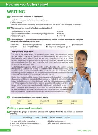 16 THAT’S ENGLISH!
How are you feeling today?
WRITING
Choose the best definition of an anecdote.
1 an informal account of an event or experience
2 a funny story
3 a short, interesting, engaging, believable story from the writer’s personal past experience
Where would you expect to find personal anecdotes?
1 letters between friends 4 blogs
2 personal statements for university or job applications 5 forums
3 a research paper 6 a report
Kibibi Odongo is a Ugandan-born nurse who lives in London. Read her anecdote and complete
it (1-7) with an adverbial phrase (a-g).
a after that c when my sight returned e at the very last moment g for a second
b luckily d as I lay on the floor f it happened some years ago in
Tick (✔) the emotions you think she was feeling.
1a
1b
2
3
Writing a personal anecdote
Complete the groups of adverbial phrases with a phrase from the box which has a similar
meaning.
1 to start with, in the beginning, ... 4 luckily, fortunately, ...
2 after that, what happened next was, ... 5 for a second, for some time, ...
3 eventually, in the end, ...
4
A frightening experience
1… a town in the Congo, where I’d been working as a nurse. I absolutely loved my job
and was thrilled to be helping people, but unfortunately civil war had broken out. I’d
already started making plans to leave and was quite relieved to be going: in fact, if I’m
honest, I was actually desperate to leave. But on the morning of my departure, a group
of rebel soldiers arrived. They were looking for food, money and petrol, and they would
kill anyone who got in their way.
2… , I’d had just enough time to hide under the bed. 3… , I could see the soldiers’ boots as
they passed by. My heart was beating so hard I thought it might explode. If they found
me, I knew I’d be severely beaten before they eventually killed me, and by then, I knew
I would be glad to die. I’d been in war zones before and I knew what some soldiers were
capable of: I’d been utterly horriﬁed by the atrocities I’d seen.
Finally, after what seemed like forever, the soldiers started to leave. But 4… , one of them
stopped and bent down to pick up a ball that was next to the bed. He turned his head and
looked straight into my eyes. He smiled slowly and I started to shake uncontrollably. 5… ,
everything happened in slow motion. He stood up and came towards me, and my blood
turned to ice. 6… , everything went black, I think I’d literally fainted with terror.
But 7… , the soldier was running to catch up with his colleagues. He didn’t look back and
he soon disappeared. I don’t know what had made him smile when he looked into my
eyes, but thankfully, he had been touched by it and his humanity had triumphed.
surprisingly then finally for one moment at first
relief joy amusement ecstasy surprise
fear rage envy despair love
 