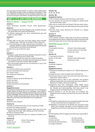 169THAT’S ENGLISH!
she was lying me down gently in a bunk in clean white sheets
in a ﬁrst-class carriage. I was so relieved and grateful. I was
very frightened and shaken by this terrifying experience, but
as soon as we got to the station, I bought the guard a nice gift.
UNIT 2. IT’S JUST GOOD MANNERS
When in Rome … (pages 18-19)
Activity 1
1 taxi 2 trousers 3 mobile 4 mum 5 lift 6 pavement
Activity 2
1 She criticises the fact that Bridget is late and that she puts
her work before her plans with Anthony.
2 In British restaurants you don’t automatically get iced
water or extra coffee.
Activity 3
1 ✔
2 ✗ She talks all the time and tells people about herself.
Anthony says, ‘She’d go on forever if I don’t stop her’.
3 ✗ The Americans are less reserved than the British – for
example, Shelly’s mother.The English keep themselves
to themselves more than the Americans.
4 ✗ She has to go to Paris for work.
5 ✔
Activity 4
1 Bridget is upset with the shop assistant because he won’t
give her his attention and is quite rude.
2 Because she helped him with his crossword puzzles.
3 He is taking Shelly to the West End (the theatrical district
of London) to see the musical, Mamma Mia.
4 She has bought tickets for her and Anthony to go to the
States next summer.
Activity 5
1 to ﬁnd something very surprising
2 to be introverted and reserved
3 to avoid a topic
4 to adapt your behaviour
Activity 6
1 when in Rome, do as the Romans do
2 don’t go there
3 blow me down
4 keep themselves to themselves
Activity 7
Suggested answer:
One example of essential good manners for me is turning your
mobile phone off when you are in company. I can’t stand it
when people are always ﬁddling with their phones and looking
at their messages during a social occasion. People who chew
with their mouths open really annoy me the most. I think it is
disgusting and they really should be more considerate.
Activity 8
Student’s own answers.
Activity 9a
1 Kristen and Gina think they are not creatures of habit.
2 Cheryl is a religious person.
3 Cheryl, Victor and Borislav mention what they do at the
beginning of the day / after waking up in the morning.
4 Thierno mentions OCD.
5 Nicole would like to be less of a creature of habit in her
free time.
Activity 9b
1 Start off 4 don’t like change
2 take care of 5 my routine
3 same way
Activity 10a
1d, 2c, 3e, 4b, 5a
Activity 10b
Suggested answers:
1 You’re always going on about buying a new house.
2 In my country, it’s common (for people) to shake hands
the ﬁrst time they meet.
3 She has to choose blue; she doesn’t like any other colour.
4 They’re always trying new diets because they want to lose
weight.
5 He will never make decisions for himself, so I always
decide for him.
Activity 11
Suggested answer:
I am a creature of habit. I need order in my life so everything
must always be the same. I always do things in the same way
and at the same time. If not, I ﬁnd I get nervous and upset.
READING (pages 20-21)
Activity 1a
1 have good manners 4 blush / feel embarrassed
2 boast 5 slap someone on the back
3 hug 6 pick your nose
Activity 1b
1 have good manners 4 boast
2 slap, on the back 5 blush, feel embarrassed
3 hug 6 pick your nose
Activity 2
3 a British magazine
Activity 3
Suggested answers:
1 Success is necessary for status in LA. / Status depends on
success.
2 Angelinos don’t value modesty like the British do.
3 Americans have to work very hard and hard work has a
high value in their culture.
4 Angelinos tend to take a very optimistic and positive
attitude towards life even when they have big problems. /
Optimism is highly valued by Angelinos.
5 Angelinos hug their colleagues, which Ralph found
difﬁcult at ﬁrst, but now he’s getting used to it. / Angelinos
are friendly and demonstrative, and they show it by
hugging people and slapping them on the back.
6 Good manners in LA are the same as in Britain, but
Angelinos tend to swear and drink less and don’t tell rude
jokes.
Activity 4
1 ✔
2 ✗ Angelinos really admire very successful people. (Success
is very much admired and respected in LA.)
3 ✗ Modesty is important to the British.You shouldn’t boast
about your success. (Success is more important to the
Angelinos and it’s ﬁne to talk about your achievements.)
4 ✔
5 ✔
6 ✗ He’s getting used to hugging and starting to appreciate it.
Activity 5
1 work ethic 5 culture shock
2 status symbol 6 self-deprecation
3 physically demonstrative 7 puritanical streak
4 a stigma attached
 