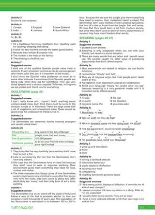 171THAT’S ENGLISH!
Activity 3
Student’s own answers.
Activity 4
1 Canada 3 England 5 New Zealand
2 India 4 Jamaica 6 South Africa
Activity 5
1c, 2a, 3b
Activity 6
1 It’s a traditional Seminole (platform) hut / dwelling used
for cooking, sleeping and eating.
2 It took her two months to make the sweet grass basket.
3 Because they refused European rule.
4 The mother is the head of the family.
5 They belong to the Bird clan.
Activity 7
Suggested answer:
I think one of the qualities Spanish people value most is
sincerity.It’sveryimportanttocomeacrossasasincereperson
who means what they say. It is important to feel trusted.
I don’t think the Spanish value politeness as much as in
some other cultures. I sometimes think Spanish people are
being rude when they ask for something. They use very
direct speech and it sounds impolite. Whereas, in England
we say please and thank you for everything.
SKILLS WORK (page 25)
Activity 1
Suggested answer:
I don’t really know and I haven’t heard anything about
undiscovered tribes, but I think there must be some in the
Amazon Jungle or in Indonesia.These are large areas with
a lot of vegetation and unexplored areas. These would be
good areas for undiscovered tribes to live in.
Activity 2a
Suggested answer:
The Sentinelese are extremely hostile towards strangers
and usually attack them.
Activity 2b
Where they live tiny island in the Bay of Bengal
Diet jungle fruits, ﬁsh and honey
Size of population 100-250 people
Traditional greeting
to sit on your friend’s knee and slap
your right buttock
Activity 3
1 They look after ﬁre very carefully because they don’t know
how to start a ﬁre.
2 Laila is surprised by the fact that the Sentinelese don’t
have any leaders.
3 She says that the Sentinelese have an ideal life because
they don’t have to work or organise anything. Their
environment gives them everything they need for food,
clothes and shelter.
4 The three examples that Sanjay gives of how Sentinelese
society might seem very primitive to us are that their songs
only have two notes, they can’t count to above two (after
which they say ‘many’) and their only form of art is body
painting.
Activity 4
Suggested answer:
The Sentinelese live on an island off the coast of India and
follow a way of life that is probably similar to how our
ancestors lived thousands of years ago. The population of
the Sentinelese is estimated to be between 100 to 250 in
total. Because the sea and the jungle give them everything
they need to survive, their civilization hasn’t evolved. The
Sentinelese don’t wear clothes or even practise agriculture,
but live off a diet of fruits from the jungle, ﬁsh and honey.
It’s true that they could learn a lot from modern society,
but since they don’t have to work or worry about money or
survival they have more freedom than we do.
SPEAKING (pages 26-27)
Activity 1
Suggested answers:
1 Student’s own answer.
2 Swearing is only acceptable when you are with your
friends, but never in a social situation.
3 There are many words that are taboo and I would never
use. My parents taught me other ways of expressing
these words that don’t offend anyone.
Activity 2a
1 Most swearwords are related to religion, sex and bodily
functions.
2 He mentions ‘bloody’ and ‘hell’.
3 They are of religious origin, but most people aren’t really
aware of this.
4 An expletive is an expression used as an exclamation.
5 ‘Mind your language’ means ‘be careful what you say’
(because swearing is a very personal matter and it is
important not to offend people).
Activity 2b
1 no way 4 the last
2 on earth 5 the dreaded
3 heaven’s name, the 6 goodness sake
Activity 2c
➚ ➘
1 Absolutely, no way!
➚ ➘
2 Why on earth did they do that?
➚ ➘ ➘
3 What in heaven’s name are they doing now, the idiots?
➚ ➘
4 He’s the last person I would consider employing!
➚ ➘ ➚ ➘
5 Don’t look now, but the dreaded Sam is coming!
➚ ➘ ➘ ➘
6 For goodness sake, mind your language!
Activity 3
1 goes up and then down
2 more
3 most
Activity 4a
1 having a laid-back attitude
2 deferential behaviour
3 public displays of affection
4 slurping your food
5 complaining
6 invading someone’s personal space
Activity 4b
Suggested answers:
2 I like seeing public displays of affection. It reminds me of
when I was younger!
3 I always complain if I have a problem in a shop. After all,
I’m the customer!
4 I usually defer to my parents.They are so wise!
5 I have a more laid-back attitude to life than years ago. Live
and let live!
 