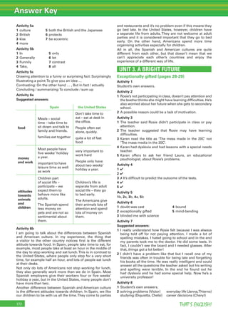 Answer Key
THAT’S ENGLISH!172
Activity 5a
1 culture 5 both the British and the Japanese
2 British 6 protects
3 kiss 7 be eccentric
4 more
Activity 5b
1 In 5 only
2 Generally 6 let
3 Funnily 7 contrast
4 Take, 8 all
Activity 5c
Drawing attention to a funny or surprising fact: Surprisingly
Illustrating a point:To give you an idea …
Contrasting: On the other hand … , But in fact / actually
Concluding / summarizing:To conclude / sum up
Activity 6a
Suggested answers:
Spain the United States
food
Meals – social
time – take time to
sit down and talk to
family and friends.
families eat together
Don’t take time to
eat – eat at desk in
the ofﬁce.
People often eat
alone, quickly.
quite a lot of fast
food
money
and work
Most people have
ﬁve weeks’ holiday
a year.
important to have
leisure time as well
as work
very important to
work hard
People only have
about two weeks’
holiday a year.
attitudes
towards
animals
and
children
Children part
of social life –
participate – we
expect them to
behave more like
adults.
The Spanish spend
less money on
pets and are not so
sentimental about
them.
Children’s life is
separate from adult
social life – they go
to bed early.
The Americans give
their animals lots of
attention and spend
lots of money on
them.
Activity 6b
I am going to talk about the differences between Spanish
and American culture. In my experience, the thing that
a visitor to the other country notices ﬁrst is the different
attitude towards food. In Spain, people take time to eat, for
example, most people take at least an hour in the middle of
the day to stop working and eat lunch.This is in contrast to
the United States, where people only stop for a very short
time, for example half an hour, and lots of people eat lunch
at their desks.
Not only do lots of Americans not stop working for lunch,
they also generally work more than we do in Spain. Most
Spanish employers give their workers four or ﬁve weeks’
holiday a year, but in the United States, many people don’t
have more than two.
Another difference between Spanish and American culture
is the different attitudes towards children. In Spain, we like
our children to be with us all the time.They come to parties
and restaurants and it’s no problem even if this means they
go bed late. In the United States, however, children have
a separate life from adults. They are not welcome at adult
parties and it is considered important that they go to bed
early. On the other hand, Americans spend more time
organising activities especially for children.
All in all, the Spanish and American cultures are quite
different from each other, but that doesn’t mean that we
can’t appreciate each other’s countries and enjoy the
experience of a different way of life.
UNIT 3. A BRIGHT FUTURE
Exceptionally gifted (pages 28-29)
Activity 1
Student’s own answers.
Activity 2
1 Rosie’s not participating in class, doesn’t pay attention and
the teacher thinks she might have learning difﬁculties. He’s
also worried about her future when she gets to secondary
school.
2 A possible reason could be a lack of motivation.
Activity 3
1 The teacher said Rosie didn’t participate in class or pay
attention.
2 The teacher suggested that Rosie may have learning
difﬁculties.
3 Karen read the title as ‘The mess made in the 20C’ not
‘The mass media in the 20C’.
4 Karen had dyslexia and had lessons with a special needs
teacher.
5 Karen offers to ask her friend Laura, an educational
psychologist, about Rosie’s problems.
Activity 4
1 ✔
2 ✔
3 ✗ It’s difﬁcult to predict the outcome of the tests.
4 ✔
5 ✔
Activity 5
1b, 2a, 3b, 4a, 5b
Activity 6
1 doubt was cast 4 bound
2 exceptionally gifted 5 mind-bending
3 blinded me with science
Activity 7
Suggested answers:
1 I really understand how Rosie felt because I was always
being told off for not paying attention. I made a lot of
spelling mistakes. I hated going to school and in the end
my parents took me to the doctor. He did some tests. In
fact, I couldn’t see the board and I needed glasses. After
that, things got a lot better!
2 I didn’t have a problem like that but I recall one of my
friends was often in trouble for being late and forgetting
his books all the time. He was really intelligent and could
answer all the questions the teacher asked but his writing
and spelling were terrible. In the end he found out he
had dyslexia and he had some special help. Now he’s a
university professor!
Activity 8
1 Student’s own answers.
2 solving problems (Victor) everyday life (Jenna,Thierno)
studying (Diquietta, Chelsi) career decisions (Cheryl)
 