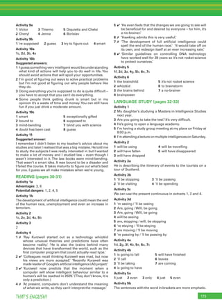 173THAT’S ENGLISH!
Activity 9a
1 Victor 3 Thierno 5 Diquietta and Chelsi
2 Cheryl 4 Jenna 6 Borislav
Activity 9b
1 ‘re supposed 2 guess 3 try to ﬁgure out 4 smart
Activity 10a
1c, 2d, 3b, 4a
Activity 10b
Suggested answers:
1 Iguesssomethingveryintelligentwouldbeunderstanding
what kind of actions will help you to do well in life. You
should avoid actions that will spoil your opportunities.
2 I’m good at ﬁguring out ways to solve practical problems
but I’m not good at ﬁguring out why people behave like
they do.
3 Doing everything you’re supposed to do is quite difﬁcult –
you have to accept that you can’t do everything.
4 Some people think getting drunk is smart but in my
opinion it’s a waste of time and money.You can still have
fun if you just drink a moderate amount.
Activity 10c
1 smart 5 exceptionally gifted
2 bound to 6 supposed to
3 mind-bending 7 blind you with science
4 doubt has been cast 8 guess
Activity 11
Suggested answer:
I remember I didn’t listen to my teacher’s advice about my
studies and later I realised that was a big mistake. He told me
to study the subjects I was really interested in but I wanted
to make a lot of money and I studied law – even though I
wasn’t interested in it. The law books were mind-bending.
That wasn’t a smart idea. It was bound to be a disaster and
I failed the course. It takes maturity to ﬁgure out what’s best
for you. I guess we all make mistakes when we’re young.
READING (pages 30-31)
Activity 1a
Advantages: 3, 6
Potential dangers: 1, 2, 4, 5
Activity 1b
The development of artiﬁcial intelligence could mean the end
of the human race, unemployment and even an increase in
terrorism.
Activity 2
1c, 2e, 3d, 4a, 5b
Activity 3
2
Activity 4
1 ✗ ‘Ray Kurzweil started out as a technology whizzkid
whose unusual theories and predictions have often
become reality.’ ‘He is also the brains behind many
devices that have transformed the world, such as the
ﬁrst computer program that could actually read type.’
2 ✔ ‘Colleagues recall thinking Kurzweil was mad, but now
his views are more accepted.’ ‘Recently Kurzweil was
made leader of Google’s artiﬁcial intelligence (AI) project.’
3 ✔ ‘Kurzweil now predicts that the moment when a
computer will show intelligent behaviour similar to a
human’s will be reached in 2029.’ (They don’t know, it is
only a prediction.)
4 ✗ ‘At present, computers don’t understand the meaning
of what we write, so they can’t interpret the message.’
5 ✔ ‘He even feels that the changes we are going to see will
be beneﬁcial for and desired by everyone – for him, it’s
a no-brainer.’
6 ✗ ‘Hawking admits this is very useful.’
7 ✗ ‘The development of full artiﬁcial intelligence could
spell the end of the human race.’ ‘It would take off on
its own, and redesign itself at an ever increasing rate.’
8 ✔ ‘Similar guidelines on controlling DNA technology
have worked well for 39 years so it’s not rocket science
to protect ourselves.’
Activity 5
1f, 2d, 3a, 4g, 5b, 6e, 7c
Activity 6
1 the brainchild 5 it’s not rocket science
2 whizzkid 6 to brainstorm
3 the brains behind 7 a no-brainer
4 brainpower
LANGUAGE STUDY (pages 32-33)
Activity 1
2 My daughter’s studying a Masters in Intelligence Studies
next year.
3 Are you going to take the test? It’s very difﬁcult.
4 He’s going to open a language academy.
5 I’m having a study group meeting at my place on Friday at
8:00 p.m.
6 I’mattendingalectureonmultipleintelligencesonSaturday.
Activity 2
1 will be using 4 will be travelling
2 will have fallen 5 will have disappeared
3 will have dropped
Activity 3a
He is describing the itinerary of events to the tourists on a
tour of Scotland.
Activity 3b
1 ‘ll be stopping 3 ‘ll be passing
2 ‘ll be visiting 4 ’ll be spending
Activity 3c
We can use the present continuous in extracts 1, 2 and 4.
Activity 3d
1 ‘m seeing / ’ll be seeing
2 Are, going / Will, be going
3 Are, going / Will, be going
4 will be seeing
5 are, stopping / will, be stopping
6 ‘re staying / ‘ll be staying
7 are moving / ‘ll be moving
8 ‘re passing by / ‘ll be passing by
Activity 4a
1d, 2g, 3f, 4b, 5e, 6a, 7c
Activity 4b
1 is going to fall 5 will have ﬁnished
2 ’ll call 6 leaves
3 ’ll be taking 7 are coming
4 is going to have
Activity 5a
1 just 2 even 3 only 4 just 5 even
Activity 5b
The sentences with the word in brackets are more emphatic.
 