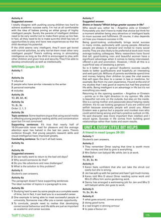 175THAT’S ENGLISH!
Activity 4
Suggested answer:
I totally disagree with pushing young children too hard to
achieve academic success early. I’m not at all comfortable
with the idea of babies joining an elitist group of highly
intelligent people. Surely the parents of intelligent children
need to be very careful not to make them grow up too fast.
In fact, all they need to do is make sure the child has lots of
opportunities to play and have new experiences so that the
child develops his potential.
If the child seems very intelligent, they’ll soon get bored
with normal activities, so why not let them meet other very
intelligent people? There’s nothing wrong in stimulating
intelligence as long as the child is encouraged to play with
other children and given love and security.They’ll be able to
develop emotionally as well as intellectually.
WRITING (pages 36-37)
Activity 1
1
Activity 2a
1 informal
2 people who have similar interests to the writer
3 personal examples
4 includes
Activity 2b
1D, 2B, 3A, 4C
Activity 3a
1b, 2c, 3a
Order: 2, 1, 3
Activity 3b
Topic sentence:Some teachers argue that using social media
is affecting young people’s reading ability and concentration
span but I’m not convinced.
Supporting sentences: It’s true that nearly half of
18-24-year-olds never read for pleasure and the average
attention span has halved in the last ten years. There’s
evidence though, that young people’s research skills and
visual intelligence have improved greatly.
Concluding sentence: So it isn’t all bad news.
Activity 4a
2
Activity 4b
Suggested answers:
2 Do we really want to return to the bad old days?
3 Why would someone do that?
4 Do you like adventure and new challenges?
5 What is the solution to this problem?
Activity 5
Student’s own answers.
Activity 6a
The paragraph doesn’t have supporting sentences.
The ideal number of topics in a paragraph is one.
Activity 6b
1 Studying hard is seen by some people as a complete waste
of time, but in fact, it can lead you to a successful career.
2 One example is being able to meet successful people at
university. Someone may offer you a career opportunity.
3 To conclude, people need to realise that developing
correct social behaviour and life skills are just as important
as academic and career success.
Activity 7
Suggested answer:
Brains or beauty?Which brings greater success in life?
Who would you rather be – Angelina Jolie or Einstein?
Fortunately you don’t have to make that choice but think for
a moment whether being very attractive or intelligent leads
to more success and fulﬁlment. Of course, it also depends
on how you measure success in life.
Being good-looking undoubtedly brings social success
in many circles, particularly with young people. Attractive
people are always in demand and invited to many social
events.They are also likely to be preferred at work over more
average-looking colleagues. Many researchers have found
that tall, good-looking men and beautiful women have a
signiﬁcant advantage when it comes to being interviewed,
offered a job and promotion. However, I think all this is a
superﬁcial way of assessing a person.
So is it better to be a genius? Academic success usually
leads to better qualiﬁcations and hopefully an interesting
and well-paid job. Millions of parents worldwide spend time
and money helping their children to pass the vital exams
that will open the door to a career in law or medicine, for
example. But from my own experience, I found at the end of
my studies that I was good at exams but had few practical
life skills. Being intelligent is an advantage in life but it’s not
everything you need.
Returning to the opening question – Angelina or Einstein
– points us in the right direction in my opinion. Ms Jolie
is beautiful not only on the outside, but also on the inside.
She is a caring mother and passionate about helping needy
children. It’s no use looking gorgeous if you are unkind and
selﬁsh because eventually people will avoid you. Albert
Einstein was a genius but a popular and modest man who
could admit being wrong and had a positive outlook on life.
He said character was more important than intellect and I
would agree. Success in life comes from building good
relationships rather than looks and exam results.
UNIT 4. EVERY LITTLE BIT HELPS
A friend in need (pages 38-39)
Activity 1
Student’s own answers.
Activity 2
1 They remember Omar saying that time is worth more
than money and that to give is everything.
2 Mrs Dalton can babysit Mo while Jen is at work.
Activity 3
1b, 2b, 3a, 4b
Activity 4
1 Karen feels conﬁdent that she can take the shrub out
easily but she is wrong.
2 Jen has split up with her partner and hasn’t got much money.
3 Karen told Mrs D about Omar needing some work and
Mrs D offers him some gardening work.
4 Danny has arranged a waitressing job for Jen and Mrs D
will babysit while Jen goes to work.
Activity 5
1b, 2a, 3b, 4a
Activity 6
1 what goes around, comes around
2 doing good turns
3 a real knight in shining armour
4 to pass a favour on
 