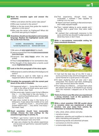 17THAT’S ENGLISH!
UNIT 1
Read the anecdote again and answer the
questions.
1 When and where did the action take place?
2 Who was involved in the action?
3 What is the key event that grabs the reader’s
attention in this story?
4 Why was the writer so frightened? What did
she think was going to happen?
Anecdotes should use descriptive and evocative
language. Replace the highlighted words with
the words from the box.
1 We were all very upset about his death.
2 IwassoscaredthatIliterallylostconsciousness
from the fright.
3 Everyone was very happy when the war
ended.
4 They’re in a real hurry to live somewhere else.
5 The thought of the destruction a bomb could
cause frightened me a lot.
Look at the first paragraph of the story again.
1 Whattenseisusedtotalkaboutthebackground
action?
2 What tense is used to refer back to what
happened before the time of speaking?
Complete the paragraphs with the correct past
tense of the verbs in brackets.
1 It happened when I … home late from work. I
… late in the office to finish some work and I
… tired. (drive / stay / feel)
2 A few years ago, I spent a year living in Mexico
City. I … in a big hotel in the city centre. I …
never … work so hard before and I ... it difficult.
(work / have to / find)
3 I was once invited to stay in the home of a
billionaire. It was about the middle of my visit
and I … myself very much. I … any of the other
guests before and I … very alone. (not enjoy /
not meet / feel)
Good anecdotes should have memorable
endings. Choose the best endings for the
anecdote beginnings in activity 7b.
1 a When I got home I went to bed and slept
very well because I was very tired.
b I was very shaken by the whole experience
and as soon as I got home, I poured myself a
large drink.
2 a That experience, though hard, was
invaluable: I realised I was capable of
making it on my own.
b I learnt a lot from working in that environment,
and I really enjoyed myself.
3 a Then I started talking to some people and I
actually had a great time: they were really
funny.
b I realised that underneath everyone is the
same and that we shouldn’t judge people on
what they have or don’t have.
Write a one-sentence memorable ending for
these anecdotal situations.
5
6
8b
7a
7b
8a
1 I had had the best day of my life! It was a
sunny summer’s day and I’d arranged to meet
some friends for a quiet picnic in the park.
2 I’d been studying hard all year and I was
exhausted. The exams had been challenging
and I was nervous about the results.
3 The holiday of a lifetime … at least that’s what
the advert had said. It all started to go wrong
from the moment I stepped out of my front
door.
Think of a time in your life when you experienced
a strong emotion. Look at the questions in
activity 5 and make notes.
Write a short anecdote (150-180 words) about
an occasion when you experienced a strong
emotion. Use your notes from activity 9a.
Remember to include the following:
• who, what, when, where and why
• narrative tenses
• adjectives, adverbs and modifiers to make the
story interesting and powerful
• sequencing words and adverbial phrases
• connectors to link the actions
• a memorable ending
9a
9b
ecstatic devastated by desperate
turned my blood to ice fainted with terror
 