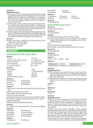 179THAT’S ENGLISH!
Activity 8b
Suggested answers:
1 I’m not very keen on the idea that social issues are equally
important as global issues. Nowadays, there are very few
children that are taking care of disabled or sick parents.
Social services provide more than adequate assistance
and I feel that helping children have fun would be a
misuse of the funds.
2 To be honest, that’s not how I see it at all. Planting trees is
not a high priority while helping children is. Children are
our future and everything that we invest in them will help
all of us in the future. We must prioritise and I believe our
children are our number one priority.
3 I totally disagree with that because donating glasses is not a
high priority when dealing with real social issues. We must
look into serious needs in the community. I believe reducing
air pollution and greenhouse gases is more important.
Activity 9
C: Well, what about supporting all three charities? Let’s
divide the money three ways.
A: I have no problem with that.
C: Does everyone agree?
B: Fine by me.
REVISION 1
LANGUAGE REVISION (pages 48-49)
Activity 1
1 ’ll be 6 ’ll ﬁnd
2 are coming / will be coming 7 ’m planning
3 ’ll have moved 8 ’m going to work
4 ’ll be wearing 9 ’ll have saved
5 ’m going to travel 10 ’ll look
Activity 2
1 me telling 6 get
2 being 7 who would get
3 quite 8 to see
4 pretty 9 going
5 He’s constantly asking 10 think
Activity 3
1 distressing 4 astonishing
2 bored 5 exhilarated
3 inspiring 6 devastated
Activity 4
1 As far as I’m concerned, we should look after local issues
ﬁrst.
2 She poured her heart out to me.
3 It’s unlikely (that) he’ll pass the exam.
4 Forgive me for being late.
5 We regret to inform you that you weren’t accepted for the job.
6 I regret not speaking / not having spoken to him earlier.
7 My hands are tied.
8 Mark was the brains behind the robot.
Activity 5
1 to 2 down 3 in 4 up 5 with 6 to 7 to 8 on 9 to 10 with
Activity 6
1 kindness 5 problematic
2 homeless 6 misunderstood
3 beneﬁcial 7 demonstrative
4 powerful 8 unacceptable
Activity 7
1 safeguards 4 behaviour
2 brainchild 5 wages
3 nightmare 6 guidelines
Activity 8
1 unforeseen 3 boasting 5 recall
2 gasped 4 overcome 6 brainstorm
Activity 9
1b, 2a, 3b, 4a, 5b
SKILLS WORK (pages 50-51)
Activity 1a
Student’s own answers.
Activity 1b
An organ (kidney)
Activity 2
1 ✗ Harvey’s illness was due to a kidney disease.
2 ✗ Janice wasn’t able to donate a kidney to her husband
because their blood was not compatible, but she later
donated a kidney.
3 ✔
4 ✗ She received the kidney donation.
5 ✗The writer is promoting organ donation once we die.
Activity 3a
1N, 2N, 3P, 4N, 5P
Activity 3b
1e, 2b, 3d, 4c, 5a
Activity 4
1 cope 2 ﬁt 3 adapt 4 get
Activity 5
Adding points: In addition,
Another thing is, Furthermore
Contrasting: But in fact,
However, Actually
Activity 6
Suggested answer:
A: You will have to get used to having a rather late lunch,
and in addition, you will have to cope with working until
quite late. Another thing is that you will have to adapt to
getting up quite early.
B: That won’t be a problem. I’m used to getting up late and
furthermore, I work long hours at home. I think I will ﬁt
right in.
Activity 7
2, 3
Activity 8a
1b, 2a
Activity 8b
2, 3, 4
Activity 9
Suggested answer:
There are so many charities in the world that it is difﬁcult
to decide where we can best help and contribute. A very
deserving charity I know is Sandrun, an organisation that
works to help young people in my area. What could be
more important than helping others who live in your own
community?
Through sport they build vulnerable young people’s
conﬁdence and give them the motivation to succeed in life.
They provide training, equipment and ﬁtness programmes
for 16 to 24-year-olds, who not only become ﬁtter, but
also develop a more positive attitude towards life, greater
self-esteem and are more optimistic about their future.
I know about this charity through a friend who encouraged
me to join because I am an athletics trainer. He told me they
 