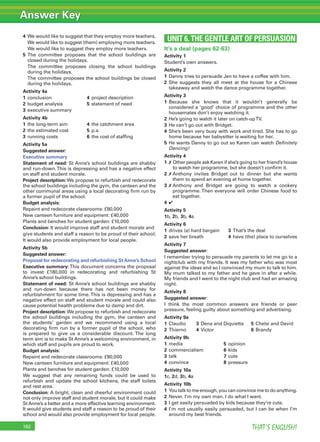 Answer Key
THAT’S ENGLISH!182
4 We would like to suggest that they employ more teachers.
We would like to suggest (them) employing more teachers.
We would like to suggest they employ more teachers.
5 The committee proposes that the school buildings are
closed during the holidays.
The committee proposes closing the school buildings
during the holidays.
The committee proposes the school buildings be closed
during the holidays.
Activity 4a
1 conclusion 4 project description
2 budget analysis 5 statement of need
3 executive summary
Activity 4b
1 the long-term aim 4 the catchment area
2 the estimated cost 5 p.a.
3 running costs 6 the cost of stafﬁng
Activity 5a
Suggested answer:
Executive summary
Statement of need: St Anne’s school buildings are shabby
and run-down.This is depressing and has a negative effect
on staff and student morale.
Project description:We propose to refurbish and redecorate
the school buildings including the gym, the canteen and the
other communal areas using a local decorating ﬁrm run by
a former pupil of the school.
Budget analysis:
Repaint and redecorate classrooms: £80,000
New canteen furniture and equipment: £40,000
Plants and benches for student garden: £10,000
Conclusion: It would improve staff and student morale and
give students and staff a reason to be proud of their school;
It would also provide employment for local people.
Activity 5b
Suggested answer:
Proposal for redecorating and refurbishing StAnne’s School
Executive summary: This document concerns the proposal
to invest £180,000 in redecorating and refurbishing St
Anne’s school buildings.
Statement of need: St Anne’s school buildings are shabby
and run-down because there has not been money for
refurbishment for some time. This is depressing and has a
negative effect on staff and student morale and could also
cause potential health problems due to damp and dirt.
Project description:We propose to refurbish and redecorate
the school buildings including the gym, the canteen and
the students’ garden and we recommend using a local
decorating ﬁrm run by a former pupil of the school, who
is prepared to give us a considerable discount. The long
term aim is to make St Anne’s a welcoming environment, in
which staff and pupils are proud to work.
Budget analysis:
Repaint and redecorate classrooms: £80,000
New canteen furniture and equipment: £40,000
Plants and benches for student garden: £10,000
We suggest that any remaining funds could be used to
refurbish and update the school kitchens, the staff toilets
and rest area.
Conclusion: A bright, clean and cheerful environment could
not only improve staff and student morale, but it could make
St Anne’s a better and a more effective learning environment.
It would give students and staff a reason to be proud of their
school and would also provide employment for local people.
UNIT 6. THE GENTLE ART OF PERSUASION
It’s a deal (pages 62-63)
Activity 1
Student’s own answers.
Activity 2
1 Danny tries to persuade Jen to have a coffee with him.
2 She suggests they all meet at the house for a Chinese
takeaway and watch the dance programme together.
Activity 3
1 Because she knows that it wouldn’t generally be
considered a ‘good’ choice of programme and the other
housemates don’t enjoy watching it.
2 He’s going to watch it later on catch-upTV.
3 He can’t go out with Bridget.
4 She’s been very busy with work and tired. She has to go
home because her babysitter is waiting for her.
5 He wants Danny to go out so Karen can watch Deﬁnitely
Dancing!
Activity 4
1 ✗ Other people ask Karen if she’s going to her friend’s house
to watch her programme, but she doesn’t conﬁrm it.
2 ✗ Anthony invites Bridget out to dinner but she wants
them to spend an evening at home together.
3 ✗ Anthony and Bridget are going to watch a cookery
programme. Then everyone will order Chinese food to
eat together.
4 ✔
Activity 5
1b, 2b, 3b, 4a
Activity 6
1 drives (a) hard bargain 3 That’s the deal
2 save her breath 4 have (the) place to ourselves
Activity 7
Suggested answer:
I remember trying to persuade my parents to let me go to a
nightclub with my friends. It was my father who was most
against the ideas and so I convinced my mum to talk to him.
My mum talked to my father and he gave in after a while.
My friends and I went to the night club and had an amazing
night.
Activity 8
Suggested answer:
I think the most common answers are friends or peer
pressure, feeling guilty about something and advertising.
Activity 9a
1 Claudio 3 Dena and Diquietta 5 Chelsi and David
2 Thierno 4 Victor 6 Brandy
Activity 9b
1 media 5 opinion
2 commercialism 6 kids
3 talk 7 cute
4 convince 8 pressure
Activity 10a
1c, 2d, 3b, 4a
Activity 10b
1 You talk to me enough, you can convince me to do anything.
2 Never. I’m my own man. I do what I want.
3 I get easily persuaded by kids because they’re cute.
4 I’m not usually easily persuaded, but I can be when I’m
around my best friends.
 