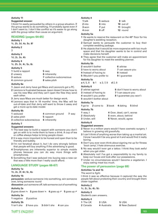 183THAT’S ENGLISH!
Activity 11
Suggested answer:
I think I’m easily persuaded by others in a group situation. If
the group wants to do something, I’ll probably agree even if
I don’t want to. I don’t like conﬂict so it’s easier to go along
with the group rather than cause an argument.
READING (pages 64-65)
Activity 1
1c, 2b, 3d, 4a, 5e, 6f
Activity 2
3
Activity 3
1d, 2c, 3a, 4b
Activity 4
1c, 2b, 3c, 4c, 5a, 6c
Activity 5
1 build a rapport 5 way
2 unwary 6 inherently
3 seduce 7 collective subconscious
4 common ground 8 sales pitch
Activity 6a
1 Jason and Jerry have got Macs and Leonora’s got a PC.
2 Leonora is frustrated because Jason doesn’t know how to
use his new Mac and they can’t open the ﬁles they send
each other.
3 Jerry says Macs are much better for design work.
4 Leonora says that in 18 months’ time, the Mac will be
out-of-date and that Jerry will want to throw it away and
get a more up-to-date model.
Activity 6b
1 seduced 4 common ground 7 way
2 sales pitch 5 rapport
3 collective subconscious 6 inherently
Activity 7
Suggested answers:
1 The best way to build a rapport with someone you don’t
get on with is to invite them to have a drink. A cup of tea
or coffee always helps to bring people closer.
2 It is way more important to be honest and open than to be
friendly and bubbly.
3 I’m not fanatical about it, but I do very strongly believe
that people will buy anything if the advertising is good.
4 Smartphones are inherently superior to simple mobile
phones because you can do way more things with
smartphones.
5 Something that I was seduced into buying was a new car
that was a little more than I really could afford.
LANGUAGE STUDY (pages 66-67)
Activity 1a
1b, 2e, 3f, 4d, 5c, 6a
Activity 1b
persuasion: seduce someone into something, win someone
over, bring someone round
dissuasion: put someone off, talk someone out of something
Activity 2a
2 goes down ➘ 3 goes down ➘ 4 goes up ➚ 5 goes up ➚
Activity 3a
1 negative 2 positive
Activity 3b
1 isn’t she 2 have you 3 didn’t she 4 can you
Activity 4
1 talk 5 seduce 9 talk
2 into 6 into 10 out of
3 won 7 put 11 brought
4 over 8 off 12 round
Activity 5a
1 He wants to reserve the restaurant on the 48th
ﬂoor for his
daughter’s wedding reception.
2 Samuel wants to persuade the customer to buy their
complete wedding package.
3 He objects that it would be more expensive with too much
space and that his daughter wants to be in control and
make decisions herself.
4 They agree that the customer will make an appointment
for his daughter to meet the wedding planner.
Activity 5b
2 wouldn’t bother 6 advise
3 have to worry about 7 can assure you
4 Instead of having to 8 instead
5 Wouldn’t you prefer to 9 I guarantee
Activity 5c
a 4, 5, 8 b 1 c 3, 7, 9 d 2, 6
Activity 6
2 advise against 6 don’t have to worry about
3 instead of having to 7 I can assure you
4 wouldn’t you prefer 8 I guarantee you won’t
5 wouldn’t bother about
Activity 7a
1 go to 2 come to 3 book 4 dating 5 blind
Activity 7b
1 way, I 4 Over, dead, can’t, worse
2 Absolutely 5 even, about, behind
3 Under, will 6 Never, would, agree
Activity 8
Suggested answers:
2 Never in a million years would I have cosmetic surgery. I
believe in growing old gracefully.
3 I can’t think of anything worse than taking up a martial art.
I know I wouldn’t be any good at it and would ﬁnd it really
boring.
4 Don’t you ever even think about signing me up for ﬁtness
‘boot camp’. I hate strenuous exercise.
5 No way would I ever get a tattoo. I think they look awful
when you get older.
6 Absolutely not! I’ve got a responsibility to my family to
keep our house and look after our possessions.
7 Under no circumstances would I become a vegetarian. I
enjoy eating meat too much.
The power of persuasion (page 68)
Activities 1a and 1b
The word is ﬁght.
I think it was so effective because it captured the way the
people felt about protecting their country and brought them
closer together.
Activity 2
1c, 2c, 3a, 4b, 5b
Activity 3
Student’s own answers.
Activity 4
1 The UK 3 USA 5 USA
2 Canada 4 Australia 6 New Zealand
 