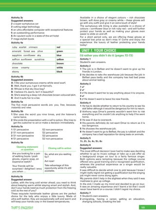 185THAT’S ENGLISH!
Activity 3c
Suggested answers:
2 a super sumptuous car
3 cutting-edge technology
4 an ultra affordable computer with exceptional features
5 an outstanding performance
6 An opulent suite in a state-of-the-art hotel
7 mega stylish boots
Activity 4a
ruby scarlet crimson red
emerald forest sea olive green
sapphire cornﬂower sky blue
saffron sunﬂower sunshine yellow
chocolate brown
snow creamy white
ebony black
Activity 4b
Suggested answers:
A: I like your sumptuous creamy white wool scarf.
B: Well, thank you. I got it at Harrod’s.
A: Whose is that sky blue bag?
B: I believe it’s Jean’s. Isn’t it beautiful?
A: She’s wearing a deep rich chocolate brown coloured skirt.
B: And it suits her to a tee.
Activity 5a
The ﬁve most persuasive words are: you, free, because,
instantly and new.
Activity 5b
1 She uses the word you nine times, and the listener’s
name twice.
2 She ends the presentation with a call to action. She tries to
get the customer to act or make a decision immediately.
Activity 5c
1 S1 persuasive S2 non-persuasive
2 S1 non-persuasive S2 persuasive
3 S1 non-persuasive S2 persuasive
4 S1 persuasive S2 non-persuasive
Activity 6a
Opening statement
or question
Closing call to action
Are you looking for a pair
of walking boots / posh
gloves, organic soap, an
expensive watch?
Your friends will be
surprised / delighted / envy
you when …
So, what are you waiting
for?
Act now!
Take advantage of this
opportunity while it’s still
available.
Activity 6c
Suggested answer:
Ladies, with the long cold winter ahead, you need to think
about keeping warm whilst staying smart and stylish. And,
don’t your hands need as much protection from the freezing
cold as the rest of you?
These exquisite handmade leather gloves are the perfect
choice for the lady who enjoys a little luxury. Made of
ultra-soft leather, they are exceptionally soft and warm and
will keep your hands cosy in the lowest temperatures.
Available in a choice of elegant colours – rich chocolate
brown, soft dove grey or creamy white – these gloves will
go with any outﬁt and give it an extra touch of style!
The sumptuous silk lining is also available in a choice of
colours – cornﬂower blue or rich ruby red – and will further
protect your hands as well as making your gloves even
easier to slide on and off.
For a short period only, we are offering these gloves at
a special low price so don’t miss it! Come and enjoy the
experience: the luxury of leather protecting your hands
today!
UNIT 7. YOUR CHOICE
I’d rather you didn’t do it (pages 72-73)
Activity 1
Student’s own answers.
Activity 2
1 The job is in Belfast and he doesn’t want to give up his
friends in London.
2 He decides to take the warehouse job because the job in
Belfast pays badly and the company has had bad press
about animal testing.
Activity 3
1 ✔
2 ✔
3 ✗ He doesn’t want her to say anything about it to anyone.
4 ✔
5 ✗ He doesn’t want to leave his new friends.
Activity 4
1 He has to decide whether to return to his country to see his
sick father although it would be dangerous for him to return.
2 Anthony says Omar’s parents wouldn’t want him to risk
everything and he couldn’t do anything to help if he went
home.
3 He was ill due to overwork.
4 His parents deﬁnitely do not want Omar to return as it is
too dangerous.
5 He chooses the warehouse job.
6 He doesn’t want to go to Belfast, the pay is rubbish and the
company has a bad reputation for doing tests on animals.
Activity 5
1b, 2b, 3a, 4a, 5b, 6a
Activity 6
Suggested answers:
The most difﬁcult decision I ever had to make was deciding
whether to go to music college or take up a job offer as
a background singer on tour to a fairly famous singer.
Both options were tempting because the college course
offered very good training and a recognised qualiﬁcation,
whereas the practical experience as a singer would be
really valuable.
It was difﬁcult to decide which one to pick because I knew I
might really regret not getting a qualiﬁcation but the singing
job might never come along again.
My parents didn’t help in the slightest when they said it was
madness to give up college.
In the end, I made up my mind and decided to go on tour.
It was an amazing experience and I learnt a lot that I could
never have learnt on a course. I didn’t regret my choice.
Activity 7
1 Student’s own answers.
2 emigrating, having a career, getting an education,
changing schools, breaking the law
 