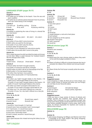 187THAT’S ENGLISH!
LANGUAGE STUDY (pages 76-77)
Activity 1
Suggested answers:
2 I’d rather go on holiday to the beach. I love the sea and
warm weather.
3 I’d rather be an ordinary person because I love my privacy,
and I can’t stand being in the limelight.
Activity 2
1 to have, go 3 walking, cycling 5 to be
2 study 4 be, work 6 playing, watching
Activity 3a
A landlady is explaining the rules of living in a shared ﬂat
to a new tenant.
Activity 3b
1 I’d, didn’t 2 rather, didn’t 3 if, didn’t 4 it, didn’t
Activity 4
2 I’d prefer it if you didn’t come tomorrow.
3 We’d rather you paid for the damage.
4 I’d prefer it if you didn’t play the drums.
5 They’d rather he told the truth.
6 I’d prefer it if you followed my instructions exactly.
7 He’d rather his ex-wife didn’t come to the party.
Activity 5a
Phil is upset because his wife has tidied his desk and thrown
out his chair. Betty is upset because her husband doesn’t
like the changes she’s made.
Activity 5b
1 hadn’t done 2 had put 3 had asked 4 hadn’t
Activity 6
2 They’d rather we hadn’t brought presents.
3 I’d prefer it if everyone had left by midnight.
4 She’d rather he hadn’t left all his belongings at her ﬂat.
5 We’d prefer it if he had stayed longer.
6 I’d rather they had been more positive.
7 My mother would prefer it if I had studied law.
Activity 7
2 I’d rather you hadn’t bought tickets to the theatre. / I’d
rather you’d / had bought tickets to the cinema.
I’d prefer it if you hadn’t bought tickets to the theatre. / I’d
prefer it if you’d / had bought tickets to the cinema.
3 I’d rather you hadn’t arranged a blind date for me.
I’d prefer it if you hadn’t arranged a blind date for me.
4 I’d rather you / he / she hadn’t offered me a new job.
I’d prefer it if you / he / she hadn’t offered me a new job.
Activity 8a
1f, 2c, 3e, 4a, 5b, 6d
Activity 8b
1 would be, wasn’t 3 could have, wasn’t
2 would, found 4 would, lost
Activity 9a
1 would’ve / have brought, ’d / had had
2 would never have succeeded, hadn’t encouraged
3 ‘d / had known, ‘d / would have saved
4 would’ve / would have been, had been
5 have done, had broken down
6 hadn’t missed, would’ve / would have got
Activity 10a
Zoe’s upset because she missed winning the lottery by one
day.
Activity 10b
a1, b2
Activity 10c
1 had left 4 have left 7 were
2 would be 5 had listened 8 would have ﬁnished
3 weren’t 6 wouldn’t be
Activity 11
1 have their pick of
2 start
3 to work
4 didn’t work
5 ran
6 would be
7 caught between a rock and a hard place
8 had realised
9 have weighed up all the options
10 wouldn’t have gone
11 hadn’t acquired
12 would be
Difﬁcult choices (page 78)
Activity 1
Student’s own answers.
Activity 2
1c, 2e, 3d, 4a, 5b
Activity 3
1 ✗ David says the main choices relate to where they want
to live and the budget available to them.
2 ✔
3 ✗ Dawn is ﬁnding it difﬁcult to choose because she has to
consider the needs of her children and not just herself.
4 ✔
5 ✔
6 ✗ Dawn thinks the ﬁrst house is exactly what she wants.
7 ✔
Activity 4
1e, 2c, 3a, 4d, 5f, 6b
Activity 5
Suggested answer:
I love shopping in malls. As there are so many shops, you
have a great variety of choices and when you are hungry,
you can stop at your favourite eatery.
Activity 6
1 great bargain 4 modernist design
2 open air nature 5 pool parties, legendary
3 star attraction
Activity 7
Suggested answer:
I think we have a huge variety of choice of schools and
college courses but nowhere near enough choice of
housing. This is because no one is building enough new
homes and I think people would beneﬁt from having more
new homes available because in some areas, such as the
south, it’s almost impossible for teachers and nurses to
afford to buy a home.
SKILLS WORK (page 79)
Activity 1a
2
Activity 1b
1 Jade enjoys shopping, but Megan and Damian don’t ﬁnd
it enjoyable at all. Frank doesn’t like going shopping,
except at discount retailers.
 