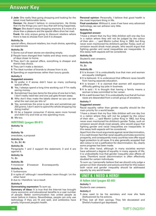 Answer Key
THAT’S ENGLISH!188
2 Jade: She really likes going shopping and looking for the
latest most fashionable items.
Damian: He doesn’t believe in consumerism. He thinks
that it’s the things you can’t buy that will bring happiness.
Megan: She doesn’t enjoy shopping anymore. It is more of a
chore than a pleasure and the special offers drive her mad.
Frank: He only enjoys going to discount retailers where
there is less to choose from and it is cheaper.
Activity 2a
special offers, discount retailers, too much choice, spending
on experiences
Activity 2b
1 Some out-of-town stores are standing empty.
2 People have changed their habits and shop every couple
of days closer to home.
3 They don’t do special offers, everything is cheaper and
there’s less choice.
4 They can’t make a decision.
5 The ideal number of brands to choose from is six.
6 Spending on experiences rather than luxury goods.
Activity 3
Suggested answers:
A: I’d prefer it if stores didn’t have so many confusing
special offers.
B: Yes, I always spend a long time working out if I’m really
saving money.
A: Sometimes I buy two items for the price of one but in fact,
I don’t really need two and one just gets thrown away.
B: Why don’t they make the labels clearer so you can see
what the real cost per kilo is?
A: Yes, sometimes the price is per kilo and sometimes per
200 grams. I don’t want to spend the whole shopping trip
doing maths!
B: I’d be a happier consumer if stores were more honest
and didn’t try and trick us into spending more.
A: Me too.
WRITING (pages 80-81)
Activity 1a
1
Activity 1b
anecdotes, a proposal
Activity 2a
1c, 2a, 3d, 4b
Activity 2b
Paragraphs 1 and 2 support the statement; 3 and 4 are
against it.
Activity 3a
1c, 2a
Activity 3b
1 moreover 2 however 3 consequently
Activity 3c
1 furthermore
2 in spite of / although / nevertheless / even though / on the
other hand
3 due to / therefore / as a result
Activity 4
Summarising expression:To sum up.
Summary of ideas: It is true that the Internet has brought
many economic and educational beneﬁts to a vast number
of people. Better communication has united people as
never before in history. Nevertheless, people can only use
technology if they are ﬁt and well, and antibiotics have
greatly improved people’s health.
Personal opinion: Personally, I believe that good health is
the most important thing in life.
Final conclusion: Without it, even if we have very advanced
technology, we can achieve very little.
Activity 5a
Suggested answer:
‘I have a dream that my four little children will one day live
in a nation where they will not be judged by the colour
of their skin …,’ said Martin Luther King in 1963, but King
never even mentioned his children’s gender.Today, such an
omission would shock most people, who would argue that
ﬁghting gender and racial inequalities are inseparable. In
this essay both aspects will be considered.
Activity 5b
Student’s own answers.
Activity 6a
1b, 2a
Activity 6b
2 It is known / It is undoubtedly true that men and women
are equally intelligent.
3 It is believed / It is understood that different races beneﬁt
from having separate education.
4 It is known / It is claimed that women still experience
difﬁculty getting top jobs in business.
5 It is said / It is thought that having a family means a
woman is less committed to her career.
6 It’s a well-known fact / It is undoubtedly true that all human
races are descended from a small group of ancestors.
Activity 7
Suggested answer:
Racial equality rather than gender equality should be the
main priority for a world leader.
‘I have a dream that my four little children will one day live
in a nation where they will not be judged by the colour
of their skin …,’ said Martin Luther King in 1963, but King
never even mentioned his children’s gender.Today, such an
omission would shock most people, who would argue that
ﬁghting gender and racial inequalities are inseparable. In
this essay both aspects will be considered.
Apart from the moral arguments against racial discrimination,
it is a well-known fact that racial equality promotes economic
prosperity, and consequently many countries now offer equal
legal protection to all races. It is also generally accepted that
skin colour is not a justiﬁcation for discrimination. So, clearly
some progress has been made.
On the other hand, although in many societies women
have achieved a degree of equality in many aspects of life,
it is undoubtedly true that gender inequality also affects all
races. Therefore social discrimination is often effectively
doubled for certain individuals.
To sum up, I personally believe that we should only judge a
person on their character and actions and that for this reason
both racial and gender inequality should be addressed
equally by any world leader.
UNIT 8. I NEED A HERO!
A fallen idol (pages 82-83)
Activity 1
Student’s own answers.
Activity 2
1 Jane used to be his secretary and now she feels
disillusioned by his actions.
2 They lost all their savings. They felt devastated and
Sheila’s husband got depressed.
 