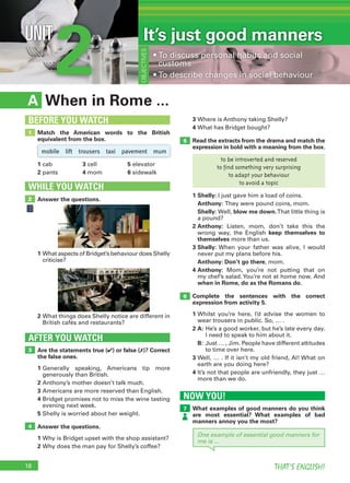 18 THAT’S ENGLISH!
2UNIT
When in Rome ...A
3 Where is Anthony taking Shelly?
4 What has Bridget bought?
Read the extracts from the drama and match the
expression in bold with a meaning from the box.
1 Shelly: I just gave him a load of coins.
Anthony: They were pound coins, mom.
Shelly: Well, blow me down.That little thing is
a pound?
2 Anthony: Listen, mom, don’t take this the
wrong way, the English keep themselves to
themselves more than us.
3 Shelly: When your father was alive, I would
never put my plans before his.
Anthony: Don’t go there, mom.
4 Anthony: Mom, you’re not putting that on
my chef’s salad.You’re not at home now. And
when in Rome, do as the Romans do.
Complete the sentences with the correct
expression from activity 5.
1 Whilst you’re here, I’d advise the women to
wear trousers in public. So, … .
2 A: He’s a good worker, but he’s late every day.
I need to speak to him about it.
B: Just … , Jim. People have different attitudes
to time over here.
3 Well, … . If it isn’t my old friend, Al! What on
earth are you doing here?
4 It’s not that people are unfriendly, they just …
more than we do.
Are the statements true (✔) or false (✗)? Correct
the false ones.
1 Generally speaking, Americans tip more
generously than British.
2 Anthony’s mother doesn’t talk much.
3 Americans are more reserved than English.
4 Bridget promises not to miss the wine tasting
evening next week.
5 Shelly is worried about her weight.
Answer the questions.
1 Why is Bridget upset with the shop assistant?
2 Why does the man pay for Shelly’s coffee?
AFTER YOU WATCH
3
4
5
6
Match the American words to the British
equivalent from the box.
1 cab 3 cell 5 elevator
2 pants 4 mom 6 sidewalk
1
BEFORE YOU WATCH
OBJECTIVES
• To discuss personal habits and social
customs
• To describe changes in social behaviour
Answer the questions.
WHILE YOU WATCH
2
1 What aspects of Bridget’s behaviour does Shelly
criticise?
2 What things does Shelly notice are different in
British cafés and restaurants?
It’s just good manners
mobile lift trousers taxi pavement mum
to be introverted and reserved
to find something very surprising
to adapt your behaviour
to avoid a topic
NOW YOU!
What examples of good manners do you think
are most essential? What examples of bad
manners annoy you the most?
7
One example of essential good manners for
me is ...
 