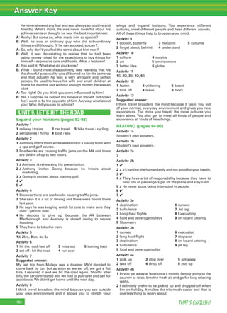 Answer Key
THAT’S ENGLISH!192
He never showed any fear and was always so positive and
friendly. What’s more, he was never boastful about his
achievements or thought he was the best mountaineer.
A: Really! But come on, what made him so special?
B: Well, he was an ordinary guy who did extraordinary
things and I thought, ’If he can succeed, so can I’.
A: So, why don’t you feel the same about him now?
B: Well, it was devastating to realise that he had been
using money raised for the expeditions to buy things for
himself – expensive cars and hotels. What a letdown!
A: You said it! What else do you know?
B: What I found most disappointing was realising that his
the cheerful personality was all turned on for the cameras
and that actually he was a very arrogant and selﬁsh
person. He used to leave his wife and small children at
home for months and without enough money. He was an
idiot.
A: Too right! Do you think you were inﬂuenced by him?
B: Yes, I suppose he helped me believe in myself, but now I
feel I want to be the opposite of him. Anyway, what about
you? Who did you use to admire?
UNIT 9. LET’S HIT THE ROAD
Expand your horizons (pages 92-93)
Activity 1
1 railway / trains 3 car travel 5 bike travel / cycling
2 aeroplanes / ﬂying 4 boat / sea
Activity 2
1 Anthony offers them a free weekend in a luxury hotel with
a spa and golf course.
2 Roadworks are causing trafﬁc jams on the M4 and there
are delays of up to two hours.
Activity 3
1 ✗ Anthony is rehearsing his presentation.
2 ✗ Anthony invites Danny because he knows about
marketing.
3 ✗ Danny is excited about playing golf.
4 ✔
5 ✔
Activity 4
1 Because there are roadworks causing trafﬁc jams.
2 She says it is a lot of driving and there were ﬂoods there
last year.
3 He says he was keeping watch for cars to make sure they
didn’t get run over.
4 He decides to give up because the A4 between
Marlborough and Avebury is closed owing to severe
ﬂooding.
5 They have to take the train.
Activity 5
1d, 2b/e, 3b/e, 4c, 5a
Activity 6
1 hit the road / set off 3 miss out 5 turning back
2 set off / hit the road 4 run over
Activity 7
Suggested answer:
My last trip from Malaga was a disaster. We’d decided to
come back by car, but as soon as we set off, we got a ﬂat
tyre. I repaired it and we hit the road again. Shortly after
this, the car overheated and we had to pull over and call for
assistance. We didn’t get home until the next day.
Activity 8
I think travel broadens the mind because you see outside
your own environment and it allows you to stretch your
wings and expand horizons. You experience different
cultures, meet different people and hear different accents.
All of these things help to broaden your mind.
Activity 9
1 cocoon, butterﬂy 3 horizons 5 cultures
2 forget about, behind 4 understand
Activity 10
1 culture 4 outside
2 art 5 environment
3 better idea 6 globe
Activity 11
1S, 2D, 3S, 4D, 5S
Activity 12
1 fasten 3 widening 5 board
2 took off 4 leave 6 block
Activity 13
Suggested answer:
I think travel broadens the mind because it takes you out
of your normal, everyday environment and gives you new
experiences. The more you travel, the more cultures you
learn about. You also get to meet all kinds of people and
experience all kinds of new things.
READING (pages 94-95)
Activity 1a
Student’s own answers.
Activity 1b
Student’s own answers.
Activity 2a
3
Activity 2b
1 ✔
2 ✗ It’s hard on the human body and not good for your health.
3 ✔
4 ✗ They have a lot of responsibility because they have to
help lots of passengers get off the plane and stay calm.
5 ✗ He never stops being interested in people.
6 ✔
7 ✔
Activity 3a
1 destination 6 runway
2 turbulence 7 Jet lag
3 Long-haul ﬂights 8 Evacuating
4 food and beverage trolleys 9 on-board catering
5 Stopovers
Activity 3b
1 runway 6 evacuated
2 long-haul ﬂight 7 stopover
3 destination 8 on-board catering
4 turbulence 9 jet lag
5 food and beverage trolley
Activity 4a
1 pick, up 3 stop over 5 get away
2 take off 4 drop, off 6 put, up
Activity 4b
1 I try to get away at least once a month. I enjoy going to the
country to relax, breathe fresh air and go for long relaxing
walks.
2 I deﬁnitely prefer to be picked up and dropped off when
I’m on holiday. It makes the trip much easier and that is
one less thing to worry about.
 