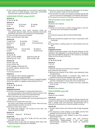 193THAT’S ENGLISH!
3 I don’t enjoy putting people up in my home. I would rather
they went to a hotel because I don’t feel comfortable
having visitors spend the night at my home.
LANGUAGE STUDY (pages 96-97)
Activity 1a
1a, 2e, 3c, 4b, 5d
Activity 1b
1 journey 3 journeys 5 voyage
2 trip 4 Travel 6 trip
Activity 2a
1 She recommends train travel because trains go
everywhere, they are really not very expensive and since
everybody uses them, it’s a great way to meet people.
2 There are eight types of train tickets.
3 She recommends a 2AC ticket.
Activity 2b
1 peak times 4 carriage 7 berths
2 platform 5 seats 8 compartment
3 fare 6 bunk
Activity 2c
1 sleeper trains 3 bunk beds 5 platform
2 berth 4 fare 6 peak times
Activity 3a
1b, 2d, 3c, 4a
Flight number: BA852 Departure gate: 90
Boarding time: 11:45 Seat number: 16D
Activity 3b
2 pack, bags.Yes
3 carry, board. No
4 left, luggage unattended. No
5 conﬁrm, objects, explosive.Yes
6 hand.Yes
7 carrying, liquids. No
Activity 3c
1 Can I ask you some security questions?
2 Did you pack your bags yourself?
3 Did anybody ask you to carry anything on board for them?
4 Have you left your luggage unattended at any time?
Activity 4a
1f, 2g, 3c, 4b, 5a, 6d, 7e
Activity 4b
Suggested answers:
2 In view of the passenger’s unreasonable behaviour …
she was banned from ﬂying with the airline in future / she
was escorted off the plane / she was ﬁned €100.
3 Due to the lack of air conditioning in the train …
we spent an uncomfortable night / some people became ill
from the heat.
4 Owing to an accident this morning …
the road is now closed until further notice / there are long
delays between junction 12 and 13.
5 Because of the heavy trafﬁc …
we made slow progress / we arrived an hour late / we
nearly missed our ﬂight.
Activity 5a
1 inﬁnitive 2 gerund 3 inﬁnitive
Activity 5b
2 The ﬂight was to take off at 10:30 and the crew were
strapped into their seats.
3 She was about to get into her sleeping berth when she
noticed someone had stolen her blankets.
4 He was on the point of asking the passengers to sit down
when the captain made and announcement.
5 The aircraft is to make an emergency landing and we will
have to evacuate the passengers immediately afterwards.
6 Theairportisonthepointofdeclaringastateofemergency.
Off the beaten track (page 98)
Activity 1
Student’s own answers.
Activity 2
1 ✗There are more than a million motorcyclists in the UK,
but they aren’t all members of the BFM.
2 ✔
3 ✔
4 ✗ It became popular after the Second World War.
5 ✔
6 ✗ It was founded by people who had no association with
the gangs.
7 ✔
8 ✗ It has been a meeting place for motorcyclists since the
60s.
Activity 3
Suggested answer:
I would recommend people visit Granada because of the
Alhambra. San Sebastian is amazing because of its beauty
and food and Madrid because of the museums, the Royal
Palace and the old part of the city.
Activity 4
1c, 2b, 3f, 4a, 5d, 6e
Activity 5
1, 3, 5, 6
Activity 6
1 Orlando was built around the citrus industry.
2 It’s called the Sky Coaster.
3 Miniland has replicas of the USA’s most celebrated cities
and attractions.
4 A Master Model Builder is someone who works for
Legoland that builds and designs Lego models.
5 Because it allows adults and kids alike the opportunity to
use their imagination in ways they never would have.
6 They usually build them in sections and then assemble
them on site.
Activity 7
Student’s own answers.
SKILLS WORK (page 99)
Activity 1
Student’s own answers.
Activity 2a
The author seems to have a negative attitude towards the
modern tourist industry overall although he/she does admit
that it creates jobs and economic opportunities and is
essential to the economy of many European countries.
Activity 2b
1 To learn about culture and improve their foreign language
skills.
2 The expansion of the railways in the 1840s and the ﬁrst
package tours byThomas Cook in the 1860s.
3 Because employers were obliged to give their workers
paid holiday time.
4 Advantages: tourism creates jobs and economic
opportunities. Disadvantages: it can also cause
environmental problems, and break up traditional
communities.
 