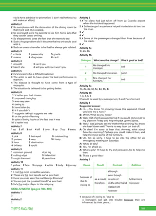 195THAT’S ENGLISH!
you’d have a chance for promotion. (I don’t really think you
will make an effort.)
Activity 2
2 So sumptuous will the decoration of the dining room be
that it will look like a palace.
3 So overjoyed were his parents to see him home safe that
they couldn’t stop smiling.
4 So disappointed does she feel that she wants to cry.
5 Such a huge problem did it become that no one could deal
with it.
6 Such an unwary traveller is he that he always gets robbed.
Activity 3
1 criteria 3 passers-by 5 goods
2 means 4 diagnoses 6 cacti
Activity 4
1 should I 3 can’t you
2 hasn’t she 4 will you will you / won’t you
Activity 5
2 He’s known to be a difﬁcult customer.
3 The actor is said to have given his best performance in
that ﬁlm.
4 The disease is thought to have come from a type of
mosquito.
5 The situation is believed to be getting better.
Activity 6
1 ’d rather you had chosen
2 proposed changing
3 was easy was
4 owing to
5 have fallen by
6 it if you didn’t
7 suggests taking / suggests we take
8 on the point of leaving
9 spite of being / spite of the fact that it was
10 ’d rather not
Activity 7
1 up 2 off 3 out 4 off 5 over 6 up 7 up 8 away
Activity 8
1 pick 5 betrayed 9 outstanding
2 praises 6 way 10 hasty
3 hour 7 destination
4 bribery 8 spoilt
Activity 9
1 common ground 4 jet lag
2 cutting edge 5 fallen idol
3 rough diamond 6 peak time
Activity 10
1 yellow 2 face 3 voyage 4 white 5 body 6 journey
Activity 11
1 I met the most incredible woman.
2 These are the best results we’ve ever had.
3 Have you ever seen the real George Clooney?
4 You are just the greatest friend I’ve ever had.
5 He’s the major player in his category.
SKILLS WORK (pages 104-105)
Activity 1
3
Activity 2
2
Activity 3
1 ✗The plane had just taken off from La Guardia airport
when the incident happened.
2 ✗ Sullenberger’s experience helped his decision to land on
the river.
3 ✔
4 ✔
5 ✗ Some of the passengers changed their lives because of
the crash.
6 ✔
Activity 4a
1c, 2e, 3b
Activity 4b
Dialogue What was the change? Was it good or bad?
1
He changed his
manager.
bad
2 He changed his career. good
3
She changed her
hairstyle.
bad
Activity 5a
1b, 2a, 3a, 4d, 5c, 6d, 7b, 8c
Activity 5b
1, 3, 4, 5, 8
(2 would be used by a salesperson; 6 and 7 are formal.)
Activity 6
Suggested answer:
A: Hi, ... You know I’m moving house this weekend. Could
you lend me a hand?
B: Mmm. What do you need?
A: Well, ﬁrst of all I was wondering if you could come over to
my place on Friday and help me pack up my books.
B: Well, I was going to see my mother that evening.You know
she hasn’t been well.There’s no way I can put that off.
A: Oh dear! I’m sorry to hear that. Anyway, what about
Saturday morning? Perhaps you could make it then, and
help me move some of the furniture.
B: Oh, I’m so sorry. I have to go into the ofﬁce for an
emergency meeting on Saturday.
A: What, all day?
B: Yes, I’m afraid so.
A: What a pity! I’ll have to try and persuade Joe to help me
then.
B: That’s a good idea!
Activity 7
Cause Result Contrast Addition
because of
due to
owing to
as a result
therefore
although
even though
in spite of
on the other hand
instead (of)
however
furthermore
moreover
1 because of / owing to / due to
(= Teenagers can get into trouble because they are
inﬂuenced by their peers.)
 