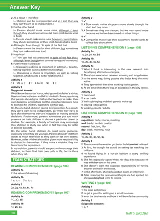 Answer Key
THAT’S ENGLISH!196
2 As a result / Therefore
(= Children can be overprotected and so / and that way
they don’t learn to be independent.)
3 On the other hand
(= Parents should make some rules, although / even
though they should sometimes let their child decide what
is best.)
(= Parents should make some rules; however, / nevertheless,
they should sometimes let their child decide what is best.)
4 Although / Even though / In spite of the fact that
(= Parents want the best for their children, but sometimes
they can make mistakes too.)
5 in spite of
(= They can feel too pressured in spite of the fact that /
although / even though their parents have good intentions.)
6 Furthermore / Moreover
(= Discussing a choice is important; in addition, / besides,
talking together builds a better relationship.)
(= Discussing a choice is important, as well as talking
together, which builds a better relationship.)
Activity 8
1 I 2 I or C 3 I 4 I or C 5 I 6 C
Activity 9
Suggested answer:
We all know the story of Icarus, who ignored his father’s advice,
ﬂew too close to the sun and fell to his death. Some people say
that parents should give children the freedom to make their
own decisions, while others feel that important decisions have
to be made for children, depending on their age.
On the one hand, children can be overprotected. As a result,
they don’t learn to be independent, so when they have to
look after themselves they are incapable of making sensible
decisions. Furthermore, parents sometimes put too much
pressure on their children to choose a particular career or
studies. For example, a family of lawyers may encourage
their children to study law, when in fact they may be better
at science subjects.
On the other hand, children do need some guidance,
especially when they are younger. Parents shouldn’t let them
watch as much television as they want or eat only sweets.
However, older children should be given more responsibility
to decide for themselves. If they make a mistake, they can
learn from the experience.
In my opinion, parents should support and encourage their
children, let them ﬁnd their own path in life, but be there
when they fall.
EXAM STRATEGIES
READING COMPREHENSION I (page 106)
Activity 1a
2 the value of dreaming
Activity 1b
1 a, b, c 2 a, b, c
Activity 2
2a, 3g, 4b, 5e, 6f, 7d
READING COMPREHENSION II (page 107)
Activity 1a
1C, 2D, 3B
Activity 1b
1c, 2b, 3a
Activity 2
1 ✔
2 ✗ Slow music makes shoppers move slowly through the
shop and buy more.
3 ✗ Sometimes they are cheaper, but we may spend more
because we feel we have saved on other things.
4 ✔
5 ✗ Companies mainly use their customers’ loyalty cards to
collect data about them.
LISTENING COMPREHENSION I (page 108)
Activity 1a
1c, 2a, 3e, 4b, 5d
Activity 1b
1d, 2b, 3c, 4a, 5e
Activity 1c
1 What I think is interesting is the new research into
developing alternative energies.
2 There’s an association between smoking and lung disease.
3 In the same way, doing puzzles also helps keep the mind
active.
4 They spend their free time working in the garden.
5 At the time when there was an explosion in the city centre.
Activity 2
1 fascinated
2 a car crash
3 their upbringing and their genetic make-up
4 playing video games
5 working people / adults
LISTENING COMPREHENSION II (page 108)
Activity 1
expedition: party, course, meeting
well: badly, terribly, quickly
second: ﬁrst, last, ﬁfth
day: week, morning, hour
Activity 2
1b, 2a, 3b, 4b, 5b, 6a
Activity 3
2 The moment the weather got better he felt excited relieved.
3 At ﬁrst, he thought he would be setting up watching the
balloons.
4 He found ﬂying in a hot-air balloon a scary thrilling
experience.
5 She felt especially upset when her dog died because he
was with her son on his own.
6 She doesn’t want the expense responsibility of having
another animal in the house.
7 In the afternoon, she had a written exam an interview.
8 After receiving the news about the job she had applied for,
she was delighted went to pieces.
WRITING I (page 109)
Activity 1
1 the local authorities
2 to get a grant for setting up a small business
3 what the business is and how it will beneﬁt the community
Activity 2
Suggested answers:
1, 3, 7
 