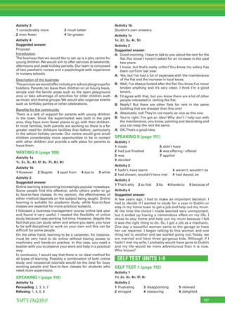 197THAT’S ENGLISH!
Activity 3
1 considerably more 3 much better
2 even fewer 4 far greater
Activity 4
Suggested answer:
Proposal
Introduction
The business that we would like to set up is a play centre for
young children.We would aim to offer services at weekends,
afternoons and peak holiday periods. Our team is composed
of two paediatric nurses and a psychologist with experience
in nursery schools.
Description of the business
Theserviceswewouldofferincludepre-schoolplaygroupsfor
toddlers. Parents can leave their children on an hourly basis,
simply visit the family areas such as the open playground
area or take advantage of activities for older children such
as music and drama groups.We would also organise events
such as birthday parties or other celebrations.
Beneﬁts for the community
There is a lack of support for parents with young children
in the town. Since the supermarket was built in the park
area, they have even fewer places to go with their children.
In most families, both parents are working so there is a far
greater need for childcare facilities than before, particularly
in the school holiday periods. Our centre would give small
children considerably more opportunities to be in contact
with other children and provide a safe place for parents to
leave them.
WRITING II (page 109)
Activity 1a
1c, 2a, 3c, 4d, 5f, 6e, 7b, 8d, 9d
Activity 1b
1 However 2 Despite 3 apart from 4 due to 5 while
Activity 2
Suggested answer:
Online learning is becoming increasingly popular nowadays.
Some people ﬁnd this effective, while others prefer to go
to face-to-face classes. In my opinion, the effectiveness of
either method depends on the subject being taught. Online
learning is suitable for academic study, while face-to-face
classes are essential for more practical subjects.
I followed a business management course online last year
and found it very useful. I needed the ﬂexibility of online
study because I was working full-time. However, despite the
fact that you can study when and where you want, you have
to be self-disciplined to work on your own and this can be
difﬁcult for some people.
On the other hand, learning to be a carpenter, for instance,
must be very hard to do online without having access to
machinery and hands-on practice. In this case, you need a
teacher with you to observe your work and help in a practical
way.
In conclusion, I would say that there is no ideal method for
all types of learning. Possibly a combination of both online
study and occasional tutorials would be the best for busy
working people and face-to-face classes for students who
need more supervision.
SPEAKING I (page 110)
Activity 1a
Persuading: 2, 3, 5, 7
Refusing: 1, 4, 6, 8
Activity 1b
Student’s own answers.
Activity 1c
1e, 2d, 3a, 4c, 5b
Activity 2
Suggested answer:
A: Good morning, I have to talk to you about the rent for the
ﬂat.You know I haven’t asked for an increase in the past
two years.
B: I know, but that’s really unfair! You know my salary has
been cut from last year.
A: Yes, but I’ve had a lot of expenses with the maintenance
of the ﬂat and the increase in local taxes.
B: Well, I’ve always looked after the ﬂat.You know I’ve never
broken anything and it’s very clean. I think I’m a good
tenant.
A: I’d agree with that, but you know there are a lot of other
people interested in renting the ﬂat.
B: Really? But there are other ﬂats for rent in the same
building that are cheaper than this one!
A: Absolutely not!They’re not nearly as nice as this one.
B: You’re right. I’ve got an idea! Why don’t I help out with
the maintenance, you know, painting and decorating and
you can keep the rent the same.
A: OK.That’s a good idea.
SPEAKING II (page 111)
Activity 1
1 made 5 didn’t have
2 had just ﬁnished 6 was offering / offered
3 was 7 applied
4 decided
Activity 2
1 hadn’t, have learnt 3 weren’t, wouldn’t be
2 had chosen, wouldn’t have met 4 had stayed, be
Activity 3
1 That’s why 2 so that 3 As 4 thanks to 5 because of
Activity 4
Suggested answer:
A few years ago, I had to make an important decision. I
had to decide if I wanted to study for a year in Dublin or
stay in my home town to get a job and help out my mum.
At the time the choice I made seemed very unimportant,
but it ended up having a tremendous effect on my life. I
chose to stay home and help out my mum because I felt
it was the right thing to do. So, I got a job as a mechanic.
One day a beautiful woman came to the garage to have
her car repaired. I began talking to this woman and one
thing led to another and we started going out. Today, we
are married and have three gorgeous kids. Although if I
hadn’t met my wife, I probably would have gone to Dublin
and my life would be more adventurous than it is now.
Who knows?
SELF TEST UNITS 1-9
SELF TEST 1 (page 112)
Activity 1
1d, 2a, 3e, 4b, 5f, 6c
Activity 2
1 frustrating 3 disappointing 5 relieved
2 enraged 4 reassuring 6 delighted
 