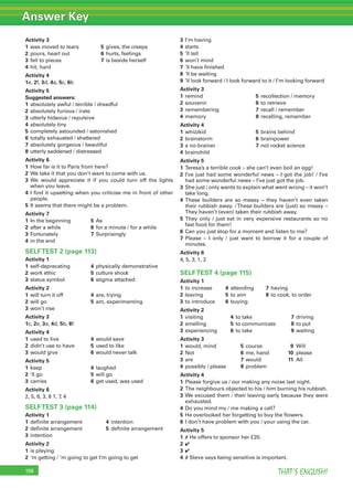 Answer Key
THAT’S ENGLISH!198
Activity 3
1 was moved to tears 5 gives, the creeps
2 pours, heart out 6 hurts, feelings
3 fell to pieces 7 is beside herself
4 hit, hard
Activity 4
1e, 2f, 3d, 4a, 5c, 6b
Activity 5
Suggested answers:
1 absolutely awful / terrible / dreadful
2 absolutely furious / irate
3 utterly hideous / repulsive
4 absolutely tiny
5 completely astounded / astonished
6 totally exhausted / shattered
7 absolutely gorgeous / beautiful
8 utterly saddened / distressed
Activity 6
1 How far is it to Paris from here?
2 We take it that you don’t want to come with us.
3 We would appreciate it if you could turn off the lights
when you leave.
4 I ﬁnd it upsetting when you criticise me in front of other
people.
5 It seems that there might be a problem.
Activity 7
1 In the beginning 5 As
2 after a while 6 for a minute / for a while
3 Fortunately 7 Surprisingly
4 in the end
SELFTEST 2 (page 113)
Activity 1
1 self-deprecating 4 physically demonstrative
2 work ethic 5 culture shock
3 status symbol 6 stigma attached
Activity 2
1 will turn it off 4 are, trying
2 will go 5 am, experimenting
3 won’t rise
Activity 3
1c, 2e, 3a, 4d, 5b, 6f
Activity 4
1 used to live 4 would save
2 didn’t use to have 5 used to like
3 would give 6 would never talk
Activity 5
1 keep 4 laughed
2 ‘ll go 5 will go
3 carries 6 get used, was used
Activity 6
2, 5, 6, 3, 8 1, 7, 4
SELFTEST 3 (page 114)
Activity 1
1 deﬁnite arrangement 4 intention
2 deﬁnite arrangement 5 deﬁnite arrangement
3 intention
Activity 2
1 is playing
2 ‘m getting / ’m going to get I’m going to get
3 I’m having
4 starts
5 ’ll tell
6 won’t mind
7 ’ll have ﬁnished
8 ’ll be waiting
9 ’ll look forward / I look forward to it / I’m looking forward
Activity 3
1 remind 5 recollection / memory
2 souvenir 6 to retrieve
3 remembering 7 recall / remember
4 memory 8 recalling, remember
Activity 4
1 whizzkid 5 brains behind
2 brainstorm 6 brainpower
3 a no-brainer 7 not rocket science
4 brainchild
Activity 5
1 Teresa’s a terrible cook – she can’t even boil an egg!
2 I’ve just had some wonderful news – I got the job! / I’ve
had some wonderful news – I’ve just got the job.
3 She just / only wants to explain what went wrong – it won’t
take long.
4 These builders are so messy – they haven’t even taken
their rubbish away. /These builders are (just) so messy –
They haven’t (even) taken their rubbish away.
5 They only / just eat in very expensive restaurants so no
fast food for them!
6 Can you just stop for a moment and listen to me?
7 Please – I only / just want to borrow it for a couple of
minutes.
Activity 6
4, 5, 3, 1, 2
SELFTEST 4 (page 115)
Activity 1
1 to increase 4 attending 7 having
2 leaving 5 to aim 8 to cook, to order
3 to introduce 6 buying
Activity 2
1 visiting 4 to take 7 driving
2 smelling 5 to communicate 8 to put
3 experiencing 6 to take 9 waiting
Activity 3
1 would, mind 5 course 9 Will
2 Not 6 me, hand 10 please
3 are 7 would 11 All
4 possibly / please 8 problem
Activity 4
1 Please forgive us / our making any noise last night.
2 The neighbours objected to his / him burning his rubbish.
3 We excused them / their leaving early because they were
exhausted.
4 Do you mind my / me making a call?
5 He overlooked her forgetting to buy the ﬂowers.
6 I don’t have problem with you / your using the car.
Activity 5
1 ✗ He offers to sponsor her £20.
2 ✔
3 ✔
4 ✗ Steve says being sensitive is important.
 
