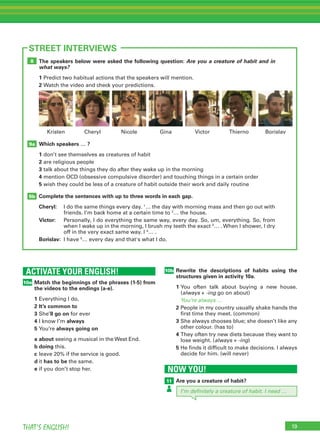 19THAT’S ENGLISH!
The speakers below were asked the following question: Are you a creature of habit and in
what ways?
1	Predict two habitual actions that the speakers will mention.
2	Watch the video and check your predictions.
Which speakers … ?
1	don’t see themselves as creatures of habit
2	are religious people
3	talk about the things they do after they wake up in the morning
4	mention OCD (obsessive compulsive disorder) and touching things in a certain order
5	wish they could be less of a creature of habit outside their work and daily routine
Complete the sentences with up to three words in each gap.
Cheryl:	I do the same things every day. 1
… the day with morning mass and then go out with
friends. I’m back home at a certain time to 2
… the house.
Victor:	Personally, I do everything the same way, every day. So, um, everything. So, from
when I wake up in the morning, I brush my teeth the exact 3
… . When I shower, I dry
off in the very exact same way. I 4
… .
Borislav:	 I have 5
… every day and that's what I do.
9b
9a
8
ACTIVATE YOUR ENGLISH!
Match the beginnings of the phrases (1-5) from
the videos to the endings (a-e).
1	Everything I do,
2	It’s common to
3	She’ll go on for ever
4	I know I’m always
5	You’re always going on
a	about seeing a musical in the West End.
b	doing this.
c	leave 20% if the service is good.
d	it has to be the same.
e	if you don’t stop her.
10a
19
STREET INTERVIEWS
NOW YOU!
Are you a creature of habit?11
10b Rewrite the descriptions of habits using the
structures given in activity 10a.
1	You often talk about buying a new house.
(always + -ing go on about)
	 You’re always …
2	People in my country usually shake hands the
first time they meet. (common)
3	She always chooses blue; she doesn’t like any
other colour. (has to)
4	They often try new diets because they want to
lose weight. (always + -ing)
5	He finds it difficult to make decisions. I always
decide for him. (will never)
Nicole Gina Victor ThiernoCheryl BorislavKristen
I’m definitely a creature of habit. I need …
 