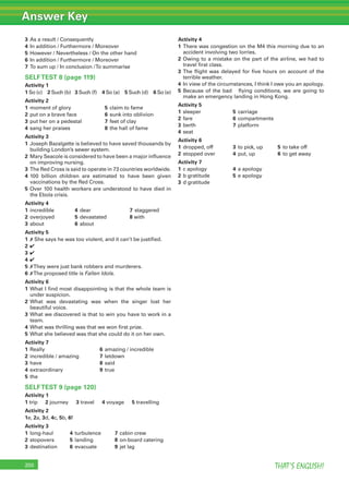 THAT’S ENGLISH!200
3 As a result / Consequently
4 In addition / Furthermore / Moreover
5 However / Nevertheless / On the other hand
6 In addition / Furthermore / Moreover
7 To sum up / In conclusion /To summarise
SELFTEST 8 (page 119)
Activity 1
1 So (c) 2 Such (b) 3 Such (f) 4 So (a) 5 Such (d) 6 So (e)
Activity 2
1 moment of glory 5 claim to fame
2 put on a brave face 6 sunk into oblivion
3 put her on a pedestal 7 feet of clay
4 sang her praises 8 the hall of fame
Activity 3
1 Joseph Bazalgette is believed to have saved thousands by
building London’s sewer system.
2 Mary Seacole is considered to have been a major inﬂuence
on improving nursing.
3 The Red Cross is said to operate in 73 countries worldwide.
4 100 billion children are estimated to have been given
vaccinations by the Red Cross.
5 Over 100 health workers are understood to have died in
the Ebola crisis.
Activity 4
1 incredible 4 dear 7 staggered
2 overjoyed 5 devastated 8 with
3 about 6 about
Activity 5
1 ✗ She says he was too violent, and it can’t be justiﬁed.
2 ✔
3 ✔
4 ✔
5 ✗They were just bank robbers and murderers.
6 ✗The proposed title is Fallen Idols.
Activity 6
1 What I ﬁnd most disappointing is that the whole team is
under suspicion.
2 What was devastating was when the singer lost her
beautiful voice.
3 What we discovered is that to win you have to work in a
team.
4 What was thrilling was that we won ﬁrst prize.
5 What she believed was that she could do it on her own.
Activity 7
1 Really 6 amazing / incredible
2 incredible / amazing 7 letdown
3 have 8 said
4 extraordinary 9 true
5 the
SELFTEST 9 (page 120)
Activity 1
1 trip 2 journey 3 travel 4 voyage 5 travelling
Activity 2
1e, 2a, 3d, 4c, 5b, 6f
Activity 3
1 long-haul 4 turbulence 7 cabin crew
2 stopovers 5 landing 8 on-board catering
3 destination 6 evacuate 9 jet lag
Activity 4
1 There was congestion on the M4 this morning due to an
accident involving two lorries.
2 Owing to a mistake on the part of the airline, we had to
travel ﬁrst class.
3 The ﬂight was delayed for ﬁve hours on account of the
terrible weather.
4 In view of the circumstances, I think I owe you an apology.
5 Because of the bad ﬂying conditions, we are going to
make an emergency landing in Hong Kong.
Activity 5
1 sleeper 5 carriage
2 fare 6 compartments
3 berth 7 platform
4 seat
Activity 6
1 dropped, off 3 to pick, up 5 to take off
2 stopped over 4 put, up 6 to get away
Activity 7
1 c apology 4 a apology
2 b gratitude 5 e apology
3 d gratitude
Answer Key
 