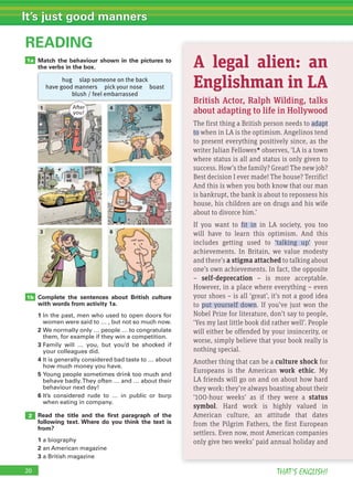 20 THAT’S ENGLISH!
It’s just good manners
Match the behaviour shown in the pictures to
the verbs in the box.
READING
Complete the sentences about British culture
with words from activity 1a.
1 In the past, men who used to open doors for
women were said to … , but not so much now.
2 We normally only … people … to congratulate
them, for example if they win a competition.
3 Family will … you, but you’d be shocked if
your colleagues did.
4 It is generally considered bad taste to … about
how much money you have.
5 Young people sometimes drink too much and
behave badly.They often … and … about their
behaviour next day!
6 It’s considered rude to … in public or burp
when eating in company.
Read the title and the ﬁrst paragraph of the
following text. Where do you think the text is
from?
1 a biography
2 an American magazine
3 a British magazine
1b
2
20
1a
4
5
1
2
3 6
A legal alien: an
Englishman in LA
British Actor, Ralph Wilding, talks
about adapting to life in Hollywood
The first thing a British person needs to adapt
to when in LA is the optimism. Angelinos tend
to present everything positively since, as the
writer Julian Fellowes* observes, ‘LA is a town
where status is all and status is only given to
success. How’s the family? Great! The new job?
Best decision I ever made! The house? Terrific!
And this is when you both know that our man
is bankrupt, the bank is about to repossess his
house, his children are on drugs and his wife
about to divorce him.’
If you want to fit in in LA society, you too
will have to learn this optimism. And this
includes getting used to ‘talking up’ your
achievements. In Britain, we value modesty
and there’s a stigma attached to talking about
one’s own achievements. In fact, the opposite
– self-deprecation – is more acceptable.
However, in a place where everything – even
your shoes – is all ‘great’, it’s not a good idea
to put yourself down. If you’ve just won the
Nobel Prize for literature, don’t say to people,
‘Yes my last little book did rather well’. People
will either be offended by your insincerity, or
worse, simply believe that your book really is
nothing special.
Another thing that can be a culture shock for
Europeans is the American work ethic. My
LA friends will go on and on about how hard
they work: they’re always boasting about their
‘100-hour weeks’ as if they were a status
symbol. Hard work is highly valued in
American culture, an attitude that dates
from the Pilgrim Fathers, the first European
settlers. Even now, most American companies
only give two weeks’ paid annual holiday and
hug slap someone on the back
have good manners pick your nose boast
blush / feel embarrassed
After
you!
 