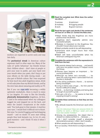21THAT’S ENGLISH!
UNIT 2
21
Read the complete text. What does the author
say about … ?
1 success 4 optimism
2 modesty 5 hugging people
3 work 6 good manners
Read the text again and decide if the sentences
are true (✔) or false (✗). Correct the false ones.
1 Ralph thinks that the Angelinos are more
positive than the British.
2 Angelinos don’t especially admire very
successful people.
3 Modesty is important to the Angelinos. You
shouldn’t boast about your success.
4 Ralph probably tends to be self-deprecating.
5 Americans work longer hours than most
Europeans.
6 Ralph still feels uncomfortable when his
American colleagues hug him.
Complete the sentences with the expressions in
bold from the text.
1 My parents always had a strong … and would
only give me pocket money if I helped round
the house.
2 iPhones have become an important … for
young professionals.
3 Although my father isn’t normally … , he
gave me a big hug when I came back from six
months in Australia.
4 In the acting profession, there’s … to women
being overweight.
5 Living in China was a huge … for him and he
found it difficult to adapt.
6 I think … is charming: modesty and being able
to laugh at yourself is great.
7 He’s got a bit of a … , he seems to feel that
enjoying himself is wrong!
Complete these sentences so that they are true
for you.
1 My attitude towards the American work ethic
is …
that it’s ridiculous! How can anyone think it’s
healthy to work a 100-hour week and only
have two weeks’ holiday?
2 Among my possessions, the object that is
closest to a status symbol is … because …
3 I do / don’t consider myself a physically
demonstrative person. I often / don’t usually …
4 When people are self-deprecating, I …
5 In our society, I think there is a stigma attached
to …
3
4
5
6
TRACK 8
workers are expected to arrive early and stay
late daily.
The puritanical streak in American culture
expresses itself in other ways too. Many of the
rules of ‘polite behaviour’ my friends lecture
their children about – don’t stare at people or
pick your nose in public, put your hand over
your mouth when you yawn, don’t burp or put
your elbows on the table during meals – are
also part of British culture. But I was surprised
by how much less adult Angelinos swear, drink
or tell rude jokes than my British friends, and by
the strict laws about swearing and nudity on TV.
But if you can cope with becoming a wildly
optimistic workaholic, there is much to enjoy
in Los Angeles. It’s easy to like the friendly,
physically demonstrative Angelinos. At first,
I used to be embarrassed when my colleagues
hugged me and slapped me on the back, and
when the (male!) receptionist at the studio
said, ‘You look great in that sweater, it matches
your eyes’, I would find it difficult not to blush.
But now, I’ve started hugging and backslapping
myself – and no doubt I’ll soon start telling
people they look fantastic too. In LA, it’s only
good manners – and I think I’ll miss it when I
go home.
*Past Imperfect by Julian Fellowes
 