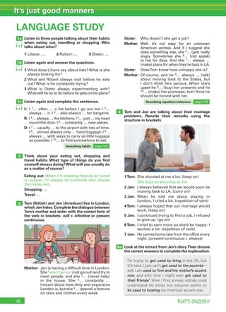 THAT’S ENGLISH!
It’s just good manners
22
Tom and Jen are talking about their marriage
problems. Rewrite their remarks using the
structure in brackets.
1Tom: She shouted at me a lot. (keep on)
She kept on shouting at me.
2 Jen: I always believed that we would soon be
moving back to LA. (carry on)
3 Jen: When he told me about staying in
London, I cried a lot. (repetition of verb)
4Tom: I always hoped that our marriage would
work. (keep on)
5 Jen: I continued trying to find a job. I refused
to give up. (go on)
6Tom: I tried to earn more so she’d be happy: I
worked a lot. (repetition of verb)
7 Jen: He comes home late from the office every
night. (present continuous + always)
Look at the extract from Jen’s diary.Then choose
the correct answers to complete the explanation.
LANGUAGE STUDY
Listen to three people talking about their habits
when eating out, travelling or shopping. Who
talks about what?
1 Liliane: … 2 Robert: … 3 Dieter: …
Listen again and answer the questions.
1 What does Liliane say about lists? What is she
always looking for?
2 What will Robert always visit before he eats
out? What is he constantly trying?
3 What is Dieter always experimenting with?
What will he try to do before he gets on the plane?
Listen again and complete the sentences.
L: I 1… often … a list before I go out but I 2…
always … it. I 3… also always … for bargains.
R: I 4… always … the kitchens. I 5… just … my head
round the door. I 6… constantly … new places.
D: I 7… usually … to the airport with lots of time.
I 8… almost always only … hand luggage. I 9…
always … with ways to carry as little luggage
as possible. I 10… to find somewhere to eat.
Think about your eating out, shopping and
travel habits. What type of things do you ﬁnd
yourself always doing?What will you usually do
as a matter of course?
Eating out: When I’m meeting friends for lunch
or supper, I’ll always let someone else choose
the restaurant.
Shopping: ...
Travel: ...
Tom (British) and Jen (American) live in London,
which Jen hates.Complete the dialogue between
Tom’s mother and sister with the correct form of
the verb in brackets: will + inﬁnitive or present
continuous.
Mother: Jen is having a difficult time in London.
She 1won’t go out (not go out) and try to
meet people, and she 2… (never help)
in the house. She 3… constantly …
(moan) about how dirty and expensive
London is, but she 4… (spend) a fortune
on taxis and clothes every week.
Sister: Why doesn’t she get a job?
Mother: Well, it’s not easy for an unknown
American actress. And if I suggest she
does something else, she 5… (get) really
angry. Sometimes she 6… (not speak)
to me for days. And she 7… always …
(make) plans for when they’re back in LA.
Sister: DoesTom know how unhappy she is?
Mother: Of course, and he 8… always … (talk)
about moving back to the States, but
I don’t think he’s serious. When she’s
upset he 9… (buy) her presents and he
10… (make) her promises, but I think he
should be honest with her.
1a
1b
1c
2
3
4
5a
9
9
9
I’m trying to get used to living in the UK, but
it’s hard. I just can’t get used to the accents –
well, I am used to Tom and his mother’s accent
now, and with time I might even get used to
their friends’. When I first arrived, nobody could
understand me either, but everyone seems to
be used to hearing my American accent now.
Describing habits page 123
Describing repetitive behaviour page 123
 