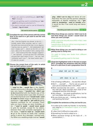 THAT’S ENGLISH!
UNIT 2
Choose the correct form of the verb. In which
case are both options correct?
6
7a
7b
8b
8a
Write three things you used to / didn’t use to do
and three things you would / would never do
when you were younger.
I didn’t use to be very shy as a child, in fact, I was
pretty outgoing.
I would never drink my milk at morning break. It
used to make me feel sick.
Write three things you are used to doing or are
getting used to doing now.
I’m used to trying new foods from different
countries.
I’m gradually getting used to the heat.
Check the highlighted verbs in the text on pages
20-21. Complete the sentences with the correct
form of a verb from A and a preposition from B.
A
B
1 He is finding it difficult to … his new life in Brazil.
2 Don’t … yourself … . You’re just as good at
your job as anybody else in the office!
3 She’s worried that she won’t … very well in
her new job. She’s younger than most of her
colleagues and the only woman.
4 He’s always … his great qualifications, but he
isn’t any better than you or me.
5 Do you think you can … looking after a family
and working full time?
Complete the sentences so they are true for you.
1 In order to fit in with my friends / in my family,
you need to be interested in sport, or at least
pretend!
2 I often find it difficult to cope with …
3 Something I’ve had to adapt to is …
4 When someone brings up the topic of … in
conversation, I …
5b
Also, I find the English very distant. In the US, I 1…
friendly smiles from everyone, and so I can’t 2…
(be) polite but reserved all the time. In Los Angeles,
I had my own car, and so I 3… (be) independent. But
here I simply can’t 4… (drive) on the left, so I take
taxis. And as for the weather! Well, coming from
LA I 5… (feel) warm all the time, though I suppose I
6… the cold now – at least my nose isn’t constantly
red now! But I don’t think I’ll ever 7… the rain. And
I definitely won’t ever 8… the short winter days –
it’s dark at 4:30 pm!
23
adapt talk put fit cope
with down to up in
case are both options correct?
I 1used to live / would live in the Hasidic
Jewish community in Brooklyn. My childhood
was very happy. I 2wouldn’t be / didn’t use
to be dissatisfied with the Hasidic way of life
then.That started when I was older. At school,
we studied theTorah and I 3would make / used
to make the Rabbi angry by asking too many
questions: I 4got used to / get used to being
regularly punished for my curiosity! There
were so many things we were forbidden to
do: I 5used to speak / would never speak
to girls for example, except for my sisters,
because there was complete segregation of
the sexes. I 6used to want to / would want
to go to the movies so badly that I started
going in secret. As a teenager, I worked with
my father as a wedding singer and we 7would
sing / didn’t use to sing and dance all over
NewYork.The men and the women celebrate
separately at Hasidic weddings, but I 8got
used to wondering / used to wonder what
it would be like if we could sing and dance
together.
Complete the rest of the extract with the correct
form of be used to or get used to and the verb
in brackets.
• If you are used to something you 1
don’t find /
find it unusual.
• If you are getting used to something you 2
are /
aren’t becoming accustomed to it.
• Be used to and get used to can be followed by
3
a noun / -ing or a noun.
Get used to and be used to page 123
Describing past habits and routines page 124
 