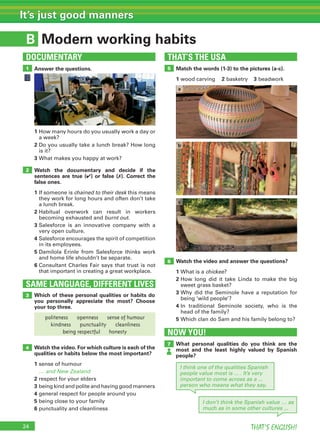 24 THAT’S ENGLISH!
It’s just good manners
B
Answer the questions. Match the words (1-3) to the pictures (a-c).
1 wood carving 2 basketry 3 beadwork
THAT’S THE USA
5
Watch the video and answer the questions?
1 What is a chickee?
2 How long did it take Linda to make the big
sweet grass basket?
3 Why did the Seminole have a reputation for
being ‘wild people’?
4 In traditional Seminole society, who is the
head of the family?
5 Which clan do Sam and his family belong to?
6
1
DOCUMENTARY
Modern working habits
1 How many hours do you usually work a day or
a week?
2 Do you usually take a lunch break? How long
is it?
3 What makes you happy at work?
Watch the documentary and decide if the
sentences are true (✔) or false (✗). Correct the
false ones.
1 If someone is chained to their desk this means
they work for long hours and often don’t take
a lunch break.
2 Habitual overwork can result in workers
becoming exhausted and burnt out.
3 Salesforce is an innovative company with a
very open culture.
4 Salesforce encourages the spirit of competition
in its employees.
5 Damilola Erinle from Salesforce thinks work
and home life shouldn’t be separate.
6 Consultant Charles Fair says that trust is not
that important in creating a great workplace.
Which of these personal qualities or habits do
you personally appreciate the most? Choose
your top three.
SAME LANGUAGE, DIFFERENT LIVES
3
2
What personal qualities do you think are the
most and the least highly valued by Spanish
people?
7
NOW YOU!
I think one of the qualities Spanish
people value most is ... . It’s very
important to come across as a ...
person who means what they say.
I don’t think the Spanish value … as
much as in some other cultures ...
4
c
a
b
politeness openness sense of humour
kindness punctuality cleanliness
being respectful honesty
Watch the video. For which culture is each of the
qualities or habits below the most important?
1 sense of humour
… and New Zealand
2 respect for your elders
3 being kind and polite and having good manners
4 general respect for people around you
5 being close to your family
6 punctuality and cleanliness
 