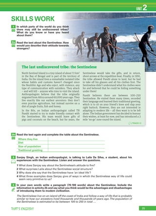 25THAT’S ENGLISH!
UNIT 2
In which parts of the world do you think
there may still be undiscovered tribes?
What do you know or have you heard
about them?
Read the text about the Sentinelese. How
would you describe their attitude towards
strangers?
1
2a
SKILLS WORK
Read the text again and complete the table about the Sentinelese.
Sanjay Singh, an Indian anthropologist, is talking to Laila Da Silva, a student, about his
experiences with the Sentinelese. Listen and answer the questions.
1 What does Sanjay say about the Sentinelese’s attitude to fire?
2 What surprises Laila about the Sentinelese social structure?
3 Why does she say that the Sentinelese have ‘an ideal life’?
4 What three examples does Sanjay give of ways in which the Sentinelese way of life could
seem very primitive to us?
In your own words write a paragraph (70-100 words) about the Sentinelese. Include the
information in activity 2b and say what you think would be the advantages and disadvantages
of introducing them to modern civilization.
The Sentinelese live on an island off the coast of India and follow a way of life that is probably
similar to how our ancestors lived thousands and thousands of years ago.The population of
the Sentinelese is estimated to be between 100 to 250 in total …
2b
3
4
11
Where they live
Diet
Size of population
Traditional greeting
TRACK 10
North Sentinel Island is a tiny island of about 72 km2
in the Bay of Bengal and is part of the territory of
India. On the island lives a remarkable isolated tribe
whose habits and customs haven’t changed since
the Neolithic Age and who reject, with violence, any
type of communication with outsiders. They attack
– and will kill – anyone who tries to visit the island.
Anthropologists believe that the tribe originally
migrated from Africa around 60,000 years ago. They
live exactly like our earliest ancestors: they don’t
even practise agriculture, but instead survive on a
diet of jungle fruits, fish and honey.
In the 80s, an Indian anthropologist called TN
Pandit started to try to make friendly contact with
the Sentinelese. His team would leave gifts of
pigs and coconuts on the beach, but for years, the
Sentinelese would take the gifts, and in return,
shoot arrows at the expedition boat. Finally, in 1991,
the tribe allowed Pandit alone to land, but he had
to take off his glasses and all his clothes first. The
Sentinelese didn’t understand what his clothes were
for and believed that he could be hiding something
under them!
Pandit believes there are between 100–250
Sentinelese. He visited them many times, recorded
their language and learned their traditional greeting,
which is to sit on your friend’s knee and slap your
right buttock. However, they are not interested in
adapting to modern life – all they want is to be left
alone. The Indian government has decided to honour
their wishes, at least for now, and has introduced a 3
mile ‘no-go’ zone round the island.
The last undiscovered tribe: the Sentinelese
 