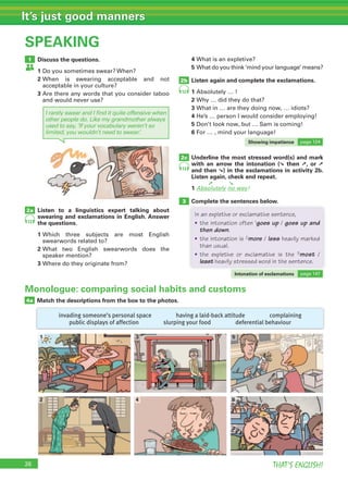 26 THAT’S ENGLISH!
It’s just good manners
SPEAKING
Discuss the questions.
1 Do you sometimes swear? When?
2 When is swearing acceptable and not
acceptable in your culture?
3 Are there any words that you consider taboo
and would never use?
Listen to a linguistics expert talking about
swearing and exclamations in English. Answer
the questions.
1 Which three subjects are most English
swearwords related to?
2 What two English swearwords does the
speaker mention?
3 Where do they originate from?
4 What is an expletive?
5 What do you think ‘mind your language’ means?
Listen again and complete the exclamations.
1 Absolutely … !
2 Why … did they do that?
3 What in … are they doing now, … idiots?
4 He’s … person I would consider employing!
5 Don’t look now, but … Sam is coming!
6 For … , mind your language!
Underline the most stressed word(s) and mark
with an arrow the intonation (➘ then ➚, or ➚
and then ➘) in the exclamations in activity 2b.
Listen again, check and repeat.
1 Absolutely no way!
Complete the sentences below.
1
2a
2c
3
2b
Match the descriptions from the box to the photos.4a
invading someone’s personal space having a laid-back attitude complaining
public displays of affection slurping your food deferential behaviour
12
13
12
I rarely swear and I find it quite offensive when
other people do. Like my grandmother always
used to say, ‘If your vocabulary weren’t so
limited, you wouldn’t need to swear.’
Monologue: comparing social habits and customs
1
2
3
4
5
6
➘➚
Complete the sentences below.
In an expletive or exclamative sentence,
• the intonation often 1goes up / goes up and
then down.
• the intonation is 2more / less heavily marked
than usual.
• the expletive or exclamative is the 3most /
least heavily stressed word in the sentence.
Intonation of exclamations page 147
Showing impatience page 124
 