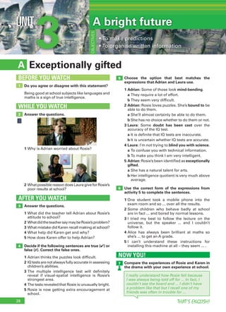 28 THAT’S ENGLISH!
3UNIT
Exceptionally giftedA
WHILE YOU WATCH
2
5
6
1
BEFORE YOU WATCH
NOW YOU!
7
AFTER YOU WATCH
3
A bright future
• To make predictions
• To organise written information
OBJECTIVES
4
Do you agree or disagree with this statement?
Being good at school subjects like languages and
maths is a sign of true intelligence.
Answer the questions.
Answer the questions.
1 What did the teacher tell Adrian about Rosie’s
attitude to school?
2 WhatdidtheteachersaymaybeRosie’sproblem?
3 What mistake did Karen recall making at school?
4 What help did Karen get and why?
5 How does Karen offer to help Adrian?
Decide if the following sentences are true (✔) or
false (✗). Correct the false ones.
1 Adrian thinks the puzzles look difficult.
2 IQtestsarenotalwaysfullyaccurateinassessing
children’s abilities.
3 The multiple intelligence test will definitely
reveal if visual-spatial intelligence is Rosie’s
strongest area.
4 The tests revealed that Rosie is unusually bright.
5 Rosie is now getting extra encouragement at
school.
2 What possible reason does Laura give for Rosie’s
poor results at school?
Compare the experiences of Rosie and Karen in
the drama with your own experience at school.
Choose the option that best matches the
expressions that Adrian and Laura use.
1 Adrian: Some of those look mind-bending.
a They require a lot of effort.
b They seem very difficult.
2 Adrian: Rosie loves puzzles. She’s bound to be
able to do them.
a She’ll almost certainly be able to do them.
b She has no choice whether to do them or not.
3 Laura: Some doubt has been cast over the
accuracy of the IQ test.
a It is definite that IQ tests are inaccurate.
b It is uncertain whether IQ tests are accurate.
4 Laura: I’m not trying to blind you with science.
a To confuse you with technical information.
b To make you think I am very intelligent.
5 Adrian: Rosie’s been identified as exceptionally
gifted.
a She has a natural talent for arts.
b Her intelligence quotient is very much above
average.
Use the correct form of the expressions from
activity 5 to complete the sentences.
1 One student took a mobile phone into the
exam room and so ... over all the results.
2 Some children who behave badly at school
are in fact ... and bored by normal lessons.
3 I tried my best to follow the lecture on the
universe, but the speaker ... and I couldn’t
follow it.
4 Alice has always been brilliant at maths so
she’s ... to get an A grade.
5 I can’t understand these instructions for
installing this machine at all – they seem ... .
I really understand how Rosie felt because
I was always being told off for ... In fact, I
couldn’t see the board and ... I didn’t have
a problem like that but I recall one of my
friends was often in trouble for ...
1 Why is Adrian worried about Rosie?
 
