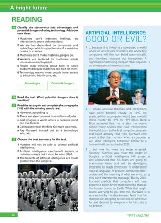 30 THAT’S ENGLISH!
A bright future
READING
1b
2
3
30
1a Classify the statements into advantages and
potential dangers of using technology. Add your
own ideas.
1 Machines can’t interpret feelings, so
interaction is more dehumanised.
2 We are too dependent on computers and
technology, which is problematic if a machine
breaks or crashes.
3 Machines don’t make mistakes, people do.
4 Workers are replaced by machines, which
increases unemployment.
5 People stop thinking about how to solve
problems because machines can do it for them.
6 Technology means more people have access
to education, health care, etc.
Read the text. What potential dangers does it
mention?
Readthetextagainandcompletetheparagraphs
(1-5) with the missing words (a-e).
a However, according to
b There are also concerns that millions of jobs
c Just imagine a world where a person’s mind
can live forever
d Colleagues recall thinking Kurzweil was mad,
e Ray Kurzweil started out as a technology
whizzkid
Choose the best summary for the text.
1 Humans will not be able to control artificial
intelligence.
2 Artificial intelligence can benefit society in
numerous ways but it must be controlled.
3 The benefits of artificial intelligence are much
greater than the dangers.
Advantages Potential dangers
5
ARTIFICIAL INTELLIGENCE:
GOOD OR EVIL?
1 ... because it is linked to a computer, a world
where all vehicles are driverless and where tiny
computers will thin our blood automatically,
and therefore, increase our brainpower. A
nightmareorathrillingprospect?Italldepends
on whose point of view you share.
2 ... whose unusual theories and predictions
have often become reality: in 1990, he
predicted that a computer would beat a world
chess master by 1998. In 1997 IBM’s Deep
Blue achieved this. He is also the brains
behind many devices that have transformed
the world, such as the first computer program
that could actually read type. Kurzweil now
predicts that the moment when a computer
will show intelligent behaviour similar to a
human’s will be reached in 2029.
3 ... but now his views are more accepted.
Recently, Kurzweil was made the leader of
Google’s artificial intelligence (AI) project
and announced that his team are going to
brainstorm ideas and will be developing
programs to teach computers to understand
natural language. At present, computers don’t
understand the meaning of what we write, so
they can’t interpret the message. But by 2045,
Kurzweil predicts that computers will have
become a billion times more powerful than all
the human brains on Earth. While that might
sound worrying to you and me, Kurzweil is
very excited by the idea. He even feels that the
changes we are going to see will be beneficial
for and desired by everyone – for him, it’s a
no-brainer.
10
15
20
25
30
 