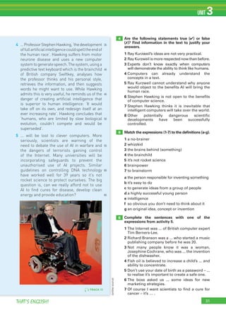 31THAT’S ENGLISH!
UNIT 3
TRACKTRACKTRACK 151515
31
4
5
6
Are the following statements true (✔) or false
(✗)? Find information in the text to justify your
answers.
1 Ray Kurzweil’s ideas are not very practical.
2 Ray Kurzweil is more respected now than before.
3 Experts don’t know exactly when computers
will demonstrate the ability to think like humans.
4 Computers can already understand the
concepts in a text.
5 Ray Kurzweil cannot understand why anyone
would object to the benefits AI will bring the
human race.
6 Stephen Hawking is not open to the benefits
of computer science.
7 Stephen Hawking thinks it is inevitable that
intelligent computers will take over the world.
8 Other potentially dangerous scientific
developments have been successfully
controlled.
Match the expressions (1-7) to the deﬁnitions (a-g).
1 a no-brainer
2 whizzkid
3 the brains behind (something)
4 the brainchild
5 it’s not rocket science
6 brainpower
7 to brainstorm
a the person responsible for inventing something
b it’s easy to do
c to generate ideas from a group of people
d a highly successful young person
e intelligence
f so obvious you don’t need to think about it
g an original idea, concept or invention
Complete the sentences with one of the
expressions from activity 5.
1 The Internet was ... of British computer expert
Tim Berners-Lee.
2 Richard Branson was a ... who started a music
publishing company before he was 20.
3 Not many people know it was a woman,
Josephine Cochrane, who was ... the invention
of the dishwasher.
4 Fish oil is believed to increase a child’s ... and
ability to concentrate.
5 Don’t use your date of birth as a password – ...
to realise it’s important to create a safe one.
6 The boss asked us ... some ideas for new
marketing strategies.
7 Of course I want scientists to find a cure for
cancer – it’s … .
4 ...ProfessorStephenHawking,‘thedevelopment
offullartificialintelligencecouldspelltheendof
the human race’. Hawking suffers from motor
neurone disease and uses a new computer
systemtogeneratespeech.Thesystem,usinga
predictive text keyboard which is the brainchild
of British company Swiftkey, analyses how
the professor thinks and his personal style,
retrieves the information, and then suggests
words he might want to use. While Hawking
admits this is very useful, he reminds us of the
danger of creating artificial intelligence that
is superior to human intelligence: ‘It would
take off on its own, and redesign itself at an
ever increasing rate’. Hawking concludes that
‘humans, who are limited by slow biological
evolution, couldn’t compete and would be
superseded’.
5 ... will be lost to clever computers. More
seriously, scientists are warning of the
need to debate the use of AI in warfare and
the dangers of terrorists gaining control
of the Internet. Many universities will be
incorporating safeguards to prevent the
unauthorised use of AI projects. Similar
guidelines on controlling DNA technology
have worked well for 39 years so it’s not
rocket science to protect ourselves. The big
question is, can we really afford not to use
AI to find cures for disease, develop clean
energy and provide education?
35
40
45
50
55
60
65
(onlinesource)
 