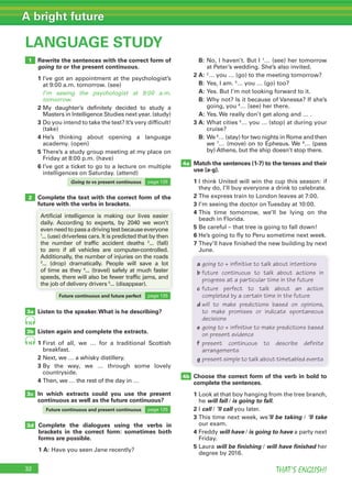 32 THAT’S ENGLISH!
A bright future
32
LANGUAGE STUDY
1
2
3a
3b
3c
3d
4a
4b
16
16
Rewrite the sentences with the correct form of
going to or the present continuous.
1 I’ve got an appointment at the psychologist’s
at 9:00 a.m. tomorrow. (see)
I’m seeing the psychologist at 9:00 a.m.
tomorrow.
2 My daughter’s definitely decided to study a
Masters in Intelligence Studies next year. (study)
3 Do you intend to take the test? It’s very difficult!
(take)
4 He’s thinking about opening a language
academy. (open)
5 There’s a study group meeting at my place on
Friday at 8:00 p.m. (have)
6 I’ve got a ticket to go to a lecture on multiple
intelligences on Saturday. (attend)
Complete the text with the correct form of the
future with the verbs in brackets.
Listen to the speaker.What is he describing?
Listen again and complete the extracts.
1 First of all, we … for a traditional Scottish
breakfast.
2 Next, we … a whisky distillery.
3 By the way, we … through some lovely
countryside.
4 Then, we … the rest of the day in …
In which extracts could you use the present
continuous as well as the future continuous?
Artificial intelligence is making our lives easier
daily. According to experts, by 2040 we won’t
evenneedtopassadrivingtestbecauseeveryone
1
... (use) driverless cars. It is predicted that by then
the number of traffic accident deaths 2
... (fall)
to zero if all vehicles are computer-controlled.
Additionally, the number of injuries on the roads
3
... (drop) dramatically. People will save a lot
of time as they 4
... (travel) safely at much faster
speeds, there will also be fewer traffic jams, and
the job of delivery drivers 5
... (disappear).
B: No, I haven’t. But I 1
… (see) her tomorrow
at Peter’s wedding. She’s also invited.
2 A: 2
… you … (go) to the meeting tomorrow?
B: Yes, I am. 3
… you … (go) too?
A: Yes. But I’m not looking forward to it.
B: Why not? Is it because of Vanessa? If she’s
going, you 4
… (see) her there.
A: Yes. We really don’t get along and … .
3 A: What cities 5
… you … (stop) at during your
cruise?
B: We 6
… (stay) for two nights in Rome and then
we 7
… (move) on to Ephesus. We 8
… (pass
by) Athens, but the ship doesn’t stop there.
Match the sentences (1-7) to the tenses and their
use (a-g).
1 I think United will win the cup this season: if
they do, I’ll buy everyone a drink to celebrate.
2 The express train to London leaves at 7:00.
3 I’m seeing the doctor onTuesday at 10:00.
4 This time tomorrow, we’ll be lying on the
beach in Florida.
5 Be careful – that tree is going to fall down!
6 He’s going to fly to Peru sometime next week.
7 They’ll have finished the new building by next
June.
Choose the correct form of the verb in bold to
complete the sentences.
1 Look at that boy hanging from the tree branch,
he will fall / is going to fall.
2 I call / ’ll call you later.
3 This time next week, we’ll be taking / ’ll take
our exam.
4 Freddy will have / is going to have a party next
Friday.
5 Laura will be finishing / will have finished her
degree by 2016.
Complete the dialogues using the verbs in
brackets in the correct form: sometimes both
forms are possible.
1 A: Have you seen Jane recently?
a going to + infinitive to talk about intentions
b future continuous to talk about actions in
progress at a particular time in the future
c future perfect to talk about an action
completed by a certain time in the future
d will to make predictions based on opinions,
to make promises or indicate spontaneous
decisions
e going to + infinitive to make predictions based
on present evidence
f present continuous to describe definite
arrangements
g present simple to talk about timetabled events
Going to vs present continuous page 125
Future continuous and future perfect page 125
Future continuous and present continuous page 125
 