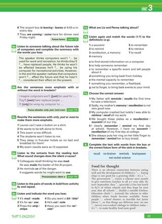 33THAT’S ENGLISH!
UNIT 3
7b
7a
6b
6c
7c
8
21
21
19
20
18
5a
5b
5c
6a
17
6 The airport bus is leaving / leaves at 6:00 a.m.
every day.
7 They are coming / come here for dinner next
Friday night.
Listen to someone talking about the future role
of computers and complete the summary with
the words you hear.
Are the sentences more emphatic with or
without the word in brackets?
Rewrite the sentences with only, just or even to
make them more emphatic.
1 Lauren can’t sew a button on a shirt.
2 He wants to be left alone to think.
3 This exam is too difficult.
4 The students won’t listen to me.
5 They sleep in five-star hotels so no bed and
breakfast for them!
6 My exam results were as I’d expected.
Listen to the extracts from the reading text.
What sound changes does the silent e cause?
1 Colleagues recall thinking he was mad.
He was made the leader of the AI project.
2 He reminds us of the danger.
It suggests words he might want to use.
Listen to the pairs of words in bold from activity
6c and repeat.
Listen and indicate the word you hear.
the words you hear.
The speaker thinks computers won’t 1… be
used for work and recreation; he thinks they’ll
2… have replaced people. He thinks he won’t
be affected because he’ll 3… be using his
computer for recreational activities. However,
in the end the speaker realises that computers
won’t 4… affect the future and that he hasn’t
5… considered their effect on the present.
What are Liz and Penny talking about?
Listen again and match the words (1-7) to the
deﬁnitions (a-g).
1 a souvenir 5 to remember
2 to remind 6 to retrieve
3 recollection, a memory 7 to recall
4 memory
a to find stored information on a computer
b to help someone remember
c to remember a specific event and tell people
about it
d something you bring back from holiday
e the mental capacity to remember
f something you remember, a flashback
g not to forget, to bring back events to your mind
Choose the correct answer.
1 My father still reminds / recalls the first time
he saw a television.
2 Sadly, my mother’s memory / recollection is not
very good now.
3 My computer crashed but luckily I was able to
retrieve / recall all my work.
4 We bought these plates as a recollection /
souvenir of our trip.
5 I clearly remember / remind my first day
at school. However, I have no souvenir /
recollection of my first day at college.
6 She always puts her ring on her little finger to
remember / remind her to buy bread.
Complete the text with words from the box or
the correct future form of the verb in brackets.
recall no-brainer reminds brainpower
not rocket science
Food for thought
There is an obvious connection between eating
well and the development of children’s 1
... . Eating
chips is not good for a growing child – it’s a 2
... .
The government
3
... (start) a scheme next month
to give nutritious lunches to all 5-7 year olds. By
next September, they
4
... (provide) a free hot lunch
to 85% of infant schools and they hope by next
year, that all schools
5
... (build) a suitable kitchen.
Education chiefs 6
... (extend) the scheme to older
children when funds become available. Some
people
7
… school dinners as horrible but Jamie
Oliver 8
… us that things are different now: no one9
... (serve) over-cooked cabbage to children today –
it’s 10
... to make healthy food taste good!
I imagine computers won’t (just) be used for …
They’ll (even) have replaced people …
I’ll (only) be using my computer to …
Future forms page 126
Focus adverbs: only, just, (not) even page 126
Pronunciation: silent e page 145
1 It’s mad / made.
2 It’s for us / use.
3 Press the strip /
stripe.
4 Do you want a bit / bite?
5 He’s cut / cute.
6 Have you seen the rat /
rate?
 