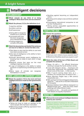 34 THAT’S ENGLISH!
A bright future
B
THAT’S THE USA
SAME LANGUAGE, DIFFERENT LIVES
DOCUMENTARY
Intelligent decisions
1
5
6
2
3
4
Which animals do you think of as being
intelligent?What about birds and sea creatures?
Match the phrases (1-3) to the deﬁnitions (a-c).
1 cognitive abilities
2 problem solving
3 self-awareness
a being able to recognise
oneself as an individual
b connected with how
the brain recognises
and understands things
c finding answers to
complex difficulties
Watch the documentary and decide if the sentences
are true (✔) or false (✗). Correct the false ones.
1 Past ideas on who had the ability to use tools
have been proved correct.
2 One test of intelligence is the ability to learn
from experience.
3 Animals demonstrate social intelligence by
knowing how to relate to each other in large
groups.
4 Research proves that apes are the most
intelligent species of animals.
5 A sign of intelligence is the ability to realise
someone is experiencing something you have
felt.
6 Many types of animals can recognise
themselves in a mirror.
Answer the questions.
1 Have you ever visited a luxury seaside resort?
2 What kind of facilities would you expect to see?
Watch the video of the tour of Palm Beach and
complete the sentences.
1 Today, it’s still a ... for affluent Americans
wanting to escape the harsh northern winter.
2 Lined with designer stores, ... boutiques and
world-class restaurants, this spotlessly clean
street is one of the most ... in the country.
3 Well, if you’re coming down here, as a ...
resident, it’s a society area. It’s where to be ... .
4 Henry Morrison Flagler was a 19th century
industrialist and ... .
5 Well, perhaps his first and biggest achievement,
where he ... , was as the co-founder of Standard
Oil Company.
6 Architect Addison Cairns Mizner designed in a
Mediterannean and … style and many newer
buildings still reflect Mizner’s style.
7 In addition to the ... , the parks and gardens of
Palm Beach are equally impressive.
Match the speakers (1-6) to the most and least
intelligent decisions made by their governments
(a-f).
a Taking too long to make an apology to the
native people who had been mistreated.
b Welcoming people suffering oppression from
all over the world.
c Deciding against becoming an independent
nation.
d Deciding not to adopt a new and fairer political
system.
e Encouraging international companies to set
up their headquarters.
f Giving women unequalled opportunities to
succeed in public life.
NOW YOU!
7 What are the most and least intelligent decisions
made by your country?
There are plenty of options for the least
intelligent decision, but I’d have to say it was ...
In my opinion the most intelligent decision
was ...That resulted in …
3
4
1
2
5
6
 
