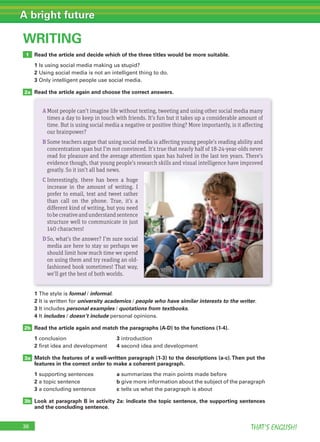 36 THAT’S ENGLISH!
A bright future
WRITING
1
2a
Read the article and decide which of the three titles would be more suitable.
1 Is using social media making us stupid?
2 Using social media is not an intelligent thing to do.
3 Only intelligent people use social media.
Read the article again and choose the correct answers.
2b
3b
3a
1 The style is formal / informal.
2 It is written for university academics / people who have similar interests to the writer.
3 It includes personal examples / quotations from textbooks.
4 It includes / doesn’t include personal opinions.
Read the article again and match the paragraphs (A-D) to the functions (1-4).
1 conclusion 3 introduction
2 first idea and development 4 second idea and development
Match the features of a well-written paragraph (1-3) to the descriptions (a-c).Then put the
features in the correct order to make a coherent paragraph.
1 supporting sentences a summarizes the main points made before
2 a topic sentence b give more information about the subject of the paragraph
3 a concluding sentence c tells us what the paragraph is about
Look at paragraph B in activity 2a: indicate the topic sentence, the supporting sentences
and the concluding sentence.
AMost people can’t imagine life without texting, tweeting and using other social media many
times a day to keep in touch with friends. It’s fun but it takes up a considerable amount of
time. But is using social media a negative or positive thing? More importantly, is it affecting
our brainpower?
B Some teachers argue that using social media is affecting young people’s reading ability and
concentration span but I’m not convinced. It’s true that nearly half of 18-24-year-olds never
read for pleasure and the average attention span has halved in the last ten years. There’s
evidence though, that young people’s research skills and visual intelligence have improved
greatly. So it isn’t all bad news.
C Interestingly, there has been a huge
increase in the amount of writing. I
prefer to email, text and tweet rather
than call on the phone. True, it’s a
different kind of writing, but you need
tobecreativeandunderstandsentence
structure well to communicate in just
140 characters!
DSo, what’s the answer? I’m sure social
media are here to stay so perhaps we
should limit how much time we spend
on using them and try reading an old-
fashioned book sometimes! That way,
we’ll get the best of both worlds.
 