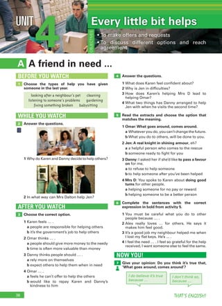 38 THAT’S ENGLISH!
4UNIT Every little bit helps
• To make offers and requests
• To discuss different options and reach
agreement
OBJECTIVES
A friend in need ...A
Answer the questions.
1 What does Karen feel confident about?
2 Why is Jen in difficulties?
3 How does Karen’s helping Mrs D lead to
helping Omar?
4 What two things has Danny arranged to help
Jen with when he visits the second time?
Read the extracts and choose the option that
matches the meaning.
1 Omar:What goes around, comes around.
a Whatever you do, you can’t change the future.
b What you do to others, will be done to you.
2 Jen: A real knight in shining armour, eh?
a a helpful person who comes to the rescue
b someone ready to fight for you
3 Danny: I asked her if she’d like to pass a favour
on for me.
a to refuse to help someone
b to help someone after you’ve been helped
4 Mrs D: You spoke to Karen about doing good
turns for other people.
a helping someone for no pay or reward
b helping someone to be a better person
Complete the sentences with the correct
expression in bold from activity 5.
1 You must be careful what you do to other
people because … .
2 Alex really loves … for others. He says it
makes him feel good.
3 It’s a good job my neighbour helped me when
I lost my flat keys. He’s ... .
4 I feel the need … . I feel so grateful for the help
received, I want someone else to feel the same.
Choose the correct option.
1 Karen feels … .
a people are responsible for helping others
b it’s the government’s job to help others
2 Omar thinks … .
a people should give more money to the needy
b time is often more valuable than money
3 Danny thinks people should … .
a rely more on themselves
b expect others to help them when in need
4 Omar … .
a feels he can’t offer to help the others
b would like to repay Karen and Danny’s
kindness to him
AFTER YOU WATCH
3
5
4
6
Choose the types of help you have given
someone in the last year.
1
BEFORE YOU WATCH
Answer the questions.
WHILE YOU WATCH
2
1 Why do Karen and Danny decide to help others?
2 In what way can Mrs Dalton help Jen?
looking after a neighbour’s pet cleaning
listening to someone’s problems gardening
fixing something broken babysitting
I do believe it’s true
because …
I don’t think so,
because …
NOW YOU!
Give your opinion: Do you think it’s true that,
‘What goes around, comes around’?
7
 