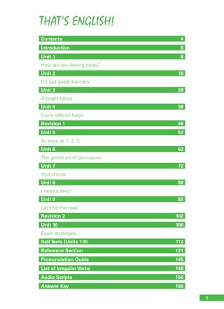 THAT’S ENGLISH!
3
Contents	4
Introduction	6
Unit 1	 8
How are you feeling today?
Unit 2	 18
It’s just good manners
Unit 3	 28
A bright future
Unit 4	 38
Every little bit helps
Revision 1	 48
Unit 5	 52
As easy as 1, 2, 3
Unit 6	 62
The gentle art of persuasion
Unit 7	 72
Your choice
Unit 8	 82
I need a hero!
Unit 9	 92
Let’s hit the road
Revision 2	 102
Unit 10 	 106
Exam strategies
SelfTests (Units 1-9) 	 112
Reference Section 	 121
Pronunciation Guide	 145
List of Irregular Verbs	 148
Audio Scripts	 150
Answer Key 	 166
 
