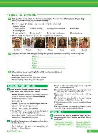 39THAT’S ENGLISH!
ACTIVATE YOUR ENGLISH!
9
10
39
STREET INTERVIEWS
Look at some of the expressions the speakers
used about help.What do they mean?
1	Kristen:Ithinkthebestwayyoucanhelpsomeone
is just by listening and being compassionate.
	 a	very enthusiastic to help
	 b	very caring
2	Robert: I give every day, I don’t expect payback.
	 a	I don’t want anything in return.
	 b	I don’t want money for my help.
3	Nicole:When you’re trying to do big things [...]
simple help with household chores.
	 a	mending broken equipment in the home
	 b	everyday tasks like washing-up
Complete the sentences using expressions from
activities 5 and 9.
1	Don’t feel sorry for Jim – he’s upset lots of
people in the past so ... .
The speakers were asked the following questions: In what kind of situations do you help
other people? When do you like to receive help?
1	Have you ever practised or experienced any of the following?
	 Helping others
	1	through work	 2	giving money	 3	doing voluntary work	 4	being kind
	 Receiving help
	5	from a charity	 6	from family	 7	from work colleagues	 8	from teachers
2 Now, watch the video and choose the ideas that are mentioned.
Complete the table with the types of help the speakers mention when talking about giving help.
When talking about receiving help, which speaker mentions … ?
1	problems with studying
2	finding it difficult to take help from others
3	needing help when they are exhausted
8c
8b
8a
Dena Nicole Chelsi VictorRobert DavidKristen
2	Women who work should get more help with
the ... from their families.
3	I missed the bus but luckily my neighbour was
... and gave me a lift to my interview.
4	I was happy to lend you my car and ... – it’s my
pleasure!
5	In the winter, we should ... for our elderly
neighbours and do their shopping.
6 	They helped me in the past so now I feel I have
... to you.
7	Whenpeoplesawthenewsabouttheearthquake,
they felt very ... and donated millions.
NOW YOU!
11 How good are you at accepting help? Are you
happy to accept it? Or do you feel it is a sign of
weakness?
I don’t mind accepting
help because ... / but …
Kristen
Dena
Nicole
Chelsi
Victor
David
Actually, I really
find it difficult to
accept ...
 
