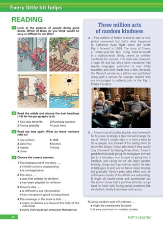 40 THAT’S ENGLISH!
Every little bit helps
Look at the pictures of people doing good
deeds. Which of them do you think would be
easy or difﬁcult to do? Why?
Read the article and choose the best headings
(1-4) for the paragraphs (a-d).
1 Two-way benefits 3 Runaway success
2 Acting globally 4 Local hero
Read the text again. What do these numbers
refer to?
1 one million 5 1999
2 sixty-five 6 twelve
3 twenty 7 thirty
4 three
Choose the correct answers.
1 The background of the story … .
a initially sounds unappealing
b is unimaginative
2 The story … .
a was first written for children
b has been adapted for children
3 Trevor’s idea … .
a is difficult to put into practice
b has unexpected good consequences
4 The message of the book is that … .
a major problems are beyond the help of the
individual
b every individual can empower themselves
READING
3
4
2
1
5 Doing random acts of kindness … .
a might be unwelcome to some
b is very common in modern society
a ... Few authors of ﬁction expect to start a truly
global movement but that’s what happened
to Catherine Ryan Hyde when she wrote
Pay it Forward in 1999. The story of Trevor,
a twelve-year-old boy living hand-to-mouth
in a dysfunctional family, seems an unlikely
candidate for success. The book was, however,
a huge hit and has since been translated into
twenty languages, published in over thirty
countries and even made into a ﬁlm. Recently,
the ﬁfteenth anniversary edition was published
along with a version for younger readers who
are encouraged to actively join in the Pay it
Forward project.
b ... Trevor’s social studies teacher sets homework
for his class: to design a plan that will change the
world. Trevor’s simple idea is to lend a hand to
three people, but instead of his asking them to
return the favour, Trevor asks them if they would
‘pay it forward’ by helping three others. Trevor’s
gooddeedsincludegivinghisnewspaperdelivery
job to a homeless man instead of giving him a
handout, and caring for an old lady’s garden.
Initially, things don’t go well (an addict he tries
to help goes to jail) and so Trevor stops helping,
but gradually Trevor’s plan takes eﬀect and the
unforeseen results of his eﬀorts are astounding.
It might all sound sweet and sentimental but
the author shows that a positive attitude can go
hand in hand with facing social problems like
alcoholism, family breakdown and racism.
Three million acts
of random kindness
3
4
1
2
 