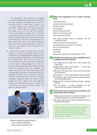 41THAT’S ENGLISH!
UNIT 4
Match the expressions (1-7) to their meaning
(a-g).
1 to lend a hand
2 to go hand in hand with
3 near at hand
4 a handout
5 their hands are tied
6 to live hand-to-mouth
7 to wring your hands
a to show anxiety about a situation but do
nothing to help
b to live in poor circumstances
c money given as charity to a person
d to be connected to
e close by
f to help
g they are unable to do anything or much
Complete the sentences with a suitable form of
an expression from activity 5.
1 I’d really love to help, but I can’t break the
rules. My ... .
2 We’d better keep some water ... in case the
barbecue gets too hot.
3 Her son ran away from home and was found
on the streets ... .
4 Could you ... with carrying these boxes inside?
5 It’s better to give training and accommodation
to the homeless than ... .
6 Respect for a person’s dignity should ... giving
charity.
7 It’s no good ... at the problems in our
community, we need to take action.
Think about your answers to the questions and
discuss them with a partner.
1 Have you ever been in a situation where your
hands were tied and you felt frustrated?
2 In what ways do you lend a helping hand to
friends and family?
5
6
7
I was managing a company a few years ago
when I received the order from the head
office to fire two of my employees. I really
didn’t want to because they were great
workers, but my hands were tied and I just
had to follow orders.TRACK 25
c ... The message is that rather than wringing
your hands and doing nothing when confronted
by major problems, everyone can promise to
do kind actions to those near at hand, such
as giving someone your umbrella on a rainy
day. This simple idea was quickly adopted
by people across the US, and the recipients
of the good deeds are given Pay it Forward
cards explaining the scheme. Over one million
bracelets publicising the movement have been
distributed so far and Pay it Forward Day now
takes place every year on the last Thursday in
April. Last year, it was celebrated in sixty-ﬁve
countries and inspired three million acts of
random kindness.
d ... The world is surely in need of acts of random
kindness, so how could anyone object to your
lending them a helping hand? Generally, many of
usavoidapproachingstrangers,andthosehearing
the unusual words, ‘Don’t worry, I’ll help you’
from a stranger may not appreciate the gesture,
or even reject it. Reassuringly, this reaction is
rare, and most participants report that once they
explain the situation, they are rewarded with
smiles and thanks. Let’s be honest, those doing
the good deeds also beneﬁt emotionally from the
experience in many ways – it builds conﬁdence,
improves self-esteem, and can even contribute
to greater longevity. Above all, when so often
people feel their hands are tied regarding
economic and political situations, random acts
of kindness are within everyone’s power. So,
what are we waiting for?
6 Most recipients of good deeds … .
a are instantly delighted
b are a little puzzled at first
(onlinesource)
 